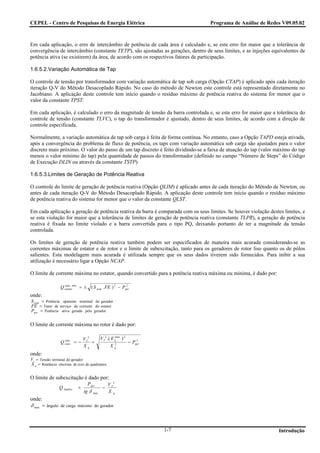 CEPEL - Centro de Pesquisas de Energia Elétrica                                   Programa de Análise de Redes V09.05.02



Em cada aplicação, o erro de intercâmbio de potência de cada área é calculado e, se este erro for maior que a tolerância de
convergência de intercâmbio (constante TETP), são ajustadas as gerações, dentro de seus limites, e as injeções equivalentes de
potência ativa (se existirem) da área, de acordo com os respectivos fatores de participação.

1.6.5.2.Variação Automática de Tap

O controle de tensão por transformador com variação automática de tap sob carga (Opção CTAP) é aplicado após cada iteração
iteração Q-V do Método Desacoplado Rápido. No caso do método de Newton este controle está representado diretamente no
Jacobiano. A aplicação deste controle tem início quando o resíduo máximo de potência reativa do sistema for menor que o
valor da constante TPST.

Em cada aplicação, é calculado o erro da magnitude de tensão da barra controlada e, se este erro for maior que a tolerância do
controle de tensão (constante TLVC), o tap do transformador é ajustado, dentro de seus limites, de acordo com a direção de
controle especificada.

Normalmente, a variação automática de tap sob carga é feita de forma contínua. No entanto, caso a Opção TAPD esteja ativada,
após a convergência do problema de fluxo de potência, os taps com variação automática sob carga são ajustados para o valor
discreto mais próximo. O valor do passo de um tap discreto é feito dividindo-se a faixa de atuação do tap (valor máximo do tap
menos o valor mínimo do tap) pela quantidade de passos do transformador (definido no campo “Número de Steps” do Código
de Execução DLIN ou através da constante TSTP)

1.6.5.3.Limites de Geração de Potência Reativa

O controle do limite de geração de potência reativa (Opção QLIM) é aplicado antes de cada iteração do Método de Newton, ou
antes de cada iteração Q-V do Método Desacoplado Rápido. A aplicação deste controle tem início quando o resíduo máximo
de potência reativa do sistema for menor que o valor da constante QLST.

Em cada aplicação a geração de potência reativa da barra é comparada com os seus limites. Se houver violação destes limites, e
se esta violação for maior que a tolerância de limites de geração de potência reativa (constante TLPR), a geração de potência
reativa é fixada no limite violado e a barra convertida para o tipo PQ, deixando portanto de ter a magnitude da tensão
controlada.

Os limites de geração de potência reativa também podem ser especificados de maneira mais acurada considerando-se as
correntes máximas de estator e de rotor e o limite de subexcitação, tanto para os geradores de rotor liso quanto os de pólos
salientes. Esta modelagem mais acurada é utilizada sempre que os seus dados tiverem sido fornecidos. Para inibir a sua
utilização é necessário ligar a Opção NCAP.

O limite de corrente máxima no estator, quando convertido para a potência reativa máxima ou mínima, é dado por:

                  Q estatormin = ± ( S nom . FE ) 2 − Pger
                    max,                                2


onde:
S nom = Potência aparente nominal do gerador
FE = Fator de serviço da corrente do estator
Pger = Potência ativa gerada pelo gerador

O limite de corrente máxima no rotor é dado por:

                                V T2         V T2 .( E qmax ) 2
                  Q rotor = −
                    max
                                     +                            − Pger
                                                                      2

                                Xq                  X q2
onde:
Vt = Tensão terminal do gerador
X q = Reatância síncrona de eixo de quadratura

O limite de subexcitação é dado por:
                                  P ger           V T2
                 Q SubExc   =                 −
                                tg δ   max        Xq
onde:
δ max = ângulo de carga máximo do gerador



                                                                           1-7                                    Introdução
 
