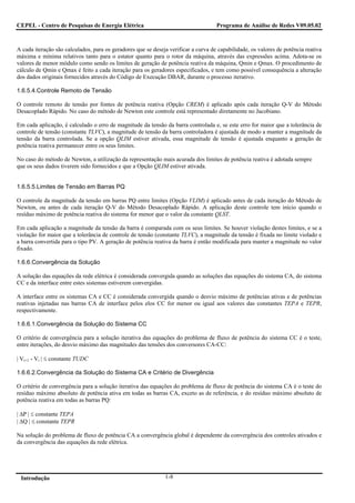 CEPEL - Centro de Pesquisas de Energia Elétrica                                     Programa de Análise de Redes V09.05.02



A cada iteração são calculados, para os geradores que se deseja verificar a curva de capabilidade, os valores de potência reativa
máxima e mínima relativos tanto para o estator quanto para o rotor da máquina, através das expressões acima. Adota-se os
valores de menor módulo como sendo os limites de geração de potência reativa da máquina, Qmin e Qmax. O procedimento de
cálculo de Qmin e Qmax é feito a cada iteração para os geradores especificados, e tem como possível consequência a alteração
dos dados originais fornecidos através do Código de Execução DBAR, durante o processo iterativo.

1.6.5.4.Controle Remoto de Tensão

O controle remoto de tensão por fontes de potência reativa (Opção CREM) é aplicado após cada iteração Q-V do Método
Desacoplado Rápido. No caso do método de Newton este controle está representado diretamente no Jacobiano.

Em cada aplicação, é calculado o erro de magnitude da tensão da barra controlada e, se este erro for maior que a tolerância de
controle de tensão (constante TLVC), a magnitude de tensão da barra controladora é ajustada de modo a manter a magnitude da
tensão da barra controlada. Se a opção QLIM estiver ativada, essa magnitude de tensão é ajustada enquanto a geração de
potência reativa permanecer entre os seus limites.

No caso do método de Newton, a utilização da representação mais acurada dos limites de potência reativa é adotada sempre
que os seus dados tiverem sido fornecidos e que a Opção QLIM estiver ativada.


1.6.5.5.Limites de Tensão em Barras PQ

O controle da magnitude da tensão em barras PQ entre limites (Opção VLIM) é aplicado antes de cada iteração do Método de
Newton, ou antes de cada iteração Q-V do Método Desacoplado Rápido. A aplicação deste controle tem início quando o
resíduo máximo de potência reativa do sistema for menor que o valor da constante QLST.

Em cada aplicação a magnitude da tensão da barra é comparada com os seus limites. Se houver violação destes limites, e se a
violação for maior que a tolerância de controle de tensão (constante TLVC), a magnitude da tensão é fixada no limite violado e
a barra convertida para o tipo PV. A geração de potência reativa da barra é então modificada para manter a magnitude no valor
fixado.

1.6.6.Convergência da Solução

A solução das equações da rede elétrica é considerada convergida quando as soluções das equações do sistema CA, do sistema
CC e da interface entre estes sistemas estiverem convergidas.

A interface entre os sistemas CA e CC é considerada convergida quando o desvio máximo de potências ativas e de potências
reativas injetadas nas barras CA de interface pelos elos CC for menor ou igual aos valores das constantes TEPA e TEPR,
respectivamente.

1.6.6.1.Convergência da Solução do Sistema CC

O critério de convergência para a solução iterativa das equações do problema de fluxo de potência do sistema CC é o teste,
entre iterações, do desvio máximo das magnitudes das tensões dos conversores CA-CC:

| Vi+1 - Vi | ≤ constante TUDC

1.6.6.2.Convergência da Solução do Sistema CA e Critério de Divergência

O critério de convergência para a solução iterativa das equações do problema de fluxo de potência do sistema CA é o teste do
resíduo máximo absoluto de potência ativa em todas as barras CA, exceto as de referência, e do resíduo máximo absoluto de
potência reativa em todas as barras PQ:

| ΔP | ≤ constante TEPA
| ΔQ | ≤ constante TEPR

Na solução do problema de fluxo de potência CA a convergência global é dependente da convergência dos controles ativados e
da convergência das equações da rede elétrica.




 Introdução                                                   1-8
 
