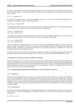 CEPEL - Centro de Pesquisas de Energia Elétrica                                    Programa de Análise de Redes V09.05.02



O critério de convergência para controle de tensão por variação de tap de transformador e por controle remoto de tensão por
fontes de potência reativa, é o teste do valor absoluto da diferença entre as magnitudes de tensão calculada e especificada da
barra controlada:

| Vesp - V | ≤ constante TLVC

O critério de convergência para o controle de intercâmbio entre áreas é o teste do valor absoluto da diferença entre a
importação ou exportação calculada e a especificada da área:

| Páreaesp - Párea | ≤ constante TETP

A verificação de violação de limites de geração de potência reativa é efetuada comparando-se o valor de geração de potência
reativa calculado com os respectivos limites. O limite é considerado violado quando:

| Qg - Qmax | ≥ constante TLPR
| Qmin - Qg | ≥ constante TLPR

A verificação de violação de limites de magnitude de tensão em barra PQ é efetuada comparando-se o valor calculado da
magnitude da tensão da barra com os respectivos limites. O limite é considerado violado quando:

| Vg - Vmax | ≥ constante TLVC
| Vmin - Vg | ≥ constante TLVC

Todas as constantes do programa possuem um valor inicial e podem ser modificadas pelo usuário, em tempo de execução,
através do Código de Execução DCTE. Nos casos em que não há necessidade de obtenção da solução CA convergida com
precisão elevada, é adequada a especificação de tolerâncias de convergência maiores com a finalidade de evitar a não
convergência e tempo de processamento excessivo.

O teste para determinação de divergência da solução CA é efetuado verificando-se a existência de alguma tensão de barra fora
da faixa de variação correspondente às constantes VDVN e VDVM, cujos valores iniciais são respectivamente 0.4 e 2.0 p.u.


1.6.7.Algoritmo do Programa de Fluxo de Potência Linearizado

O fluxo de potência ativa em uma linha de transmissão em EAT/UAT é proporcional a diferença angular das magnitudes das
tensões das extremidades dos circuitos da rede. Esta propriedade possibilita o desenvolvimento de um modelo aproximado,
denominado de fluxo de carga linearizado, que permite estimar com boa precisão e baixo custo computacional a distribuição de
fluxos de potência ativa em um sistema de transmissão. Os erros percentuais verificados na utilização deste modelo são da
ordem de ±5% para os circuitos mais sobrecarregados

1.6.7.1.Representação dos Elementos do Sistema para o Fluxo de Potência Linearizado


1.6.7.1.1.Barras CA

As barras CA são modeladas da mesma forma que no modelo completo de fluxo de potência. Contudo, na metodologia de
fluxo de carga linearizado as barras são diferenciadas somente em barras com potência ativa especificada e barras de
referência. Isto decorre do fato que no modelo linearizado as magnitudes das tensões nas barras do sistema são consideradas
conhecidas (1 p.u.) e a parte reativa do fluxo de potência é desprezada. Entretanto, se mais tarde for desejada ou necessária a
obtenção da solução do fluxo de potência completo as barras do sistema devem ser especificadas com os mesmos tipos usados
no modelo completo.

1.6.7.1.2.Circuitos CA

As linhas de transmissão, transformadores e transformadores defasadores são representados por uma reatância série entre suas
barras terminais. O tap dos transformadores é considerado sempre igual a 1.0. O fluxo de potência nesses elementos é
calculado por:

Pkm = ( θkm + ϕkm) xkm-1



                                                             1-9                                                  Introdução
 