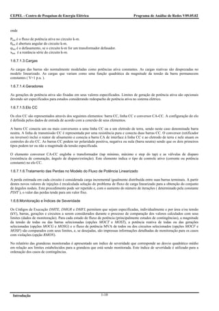 CEPEL - Centro de Pesquisas de Energia Elétrica                                   Programa de Análise de Redes V09.05.02



onde

Pkm é o fluxo de potência ativa no circuito k-m.
θkm é abertura angular do circuito k-m.
ϕkm é o defasamento, se o circuito k-m for um transformador defasador.
xkm é a reatância série do circuito k-m.

1.6.7.1.3.Cargas

As cargas das barras são normalmente modeladas como potências ativa constantes. As cargas reativas são desprezadas no
modelo linearizado. As cargas que variam como uma função quadrática da magnitude da tensão da barra permanecem
constantes ( V=1 p.u. ).

1.6.7.1.4.Geradores

As gerações de potência ativa são fixadas em seus valores especificados. Limites de geração de potência ativa são opcionais
devendo ser especificados para estudos considerando redespacho de potência ativa no sistema elétrico.

1.6.7.1.5.Elo CC

Os elos CC são representados através dos seguintes elementos: barra CC, linha CC e conversor CA-CC. A configuração do elo
é definida pelos dados de entrada de acordo com a conexão de seus elementos.

A barra CC conecta um ou mais conversores a uma linha CC ou a um eletrodo de terra, sendo neste caso denominada barra
neutra. A linha de transmissão CC é representada por uma resistência pura e conecta duas barras CC. O conversor (retificador
ou inversor) inclui o reator de alisamento e conecta a barra CA de interface à linha CC e ao eletrodo de terra e nele atuam os
controles do elo CC. As barras CC podem ter polaridade positiva, negativa ou nula (barra neutra) sendo que os dois primeiros
tipos podem ter ou não a magnitude da tensão especificada.

O elemento conversor CA-CC engloba o transformador (tap mínimo, máximo e step do tap) e as válvulas de disparo
(resistência de comutação, ângulo de disparo/extinção). Este elemento indica o tipo de controle ativo (corrente ou potência
constante) no elo CC.

1.6.7.1.6.Tratamento das Perdas no Modelo do Fluxo de Potência Linearizado

A perda estimada em cada circuito é considerada carga incremental igualmente distribuída entre suas barras terminais. A partir
destes novos valores de injeções é recalculada solução do problema de fluxo de carga linearizado para a obtenção do conjunto
de ângulos nodais. Este procedimento pode ser repetido e, com o aumento do número de iterações ( determinado pela constante
PDIT ), o valor das perdas tende para um valor fixo.

1.6.8.Monitoração e Índices de Severidade

Os Códigos de Execução DMTE, DMGR e DMFL permitem que sejam especificadas, individualmente e por área e/ou tensão
(kV), barras, gerações e circuitos a serem considerados durante o processo de comparação dos valores calculados com seus
limites (dados de monitoração). Para cada estudo de fluxo de potência (principalmente estudos de contingências), a magnitude
da tensão de todas ou das barras selecionadas (opções MOCT e MOST), a potência reativa de todas ou das gerações
selecionadas (opções MOCG e MOSG) e o fluxo de potência MVA de todos ou dos circuitos selecionados (opções MOCF e
MOSF) são comparados com seus limites, e, se desejadas, são impressas informações detalhadas de monitoração para os casos
com violações (opção RMON).

No relatório das grandezas monitoradas é apresentado um índice de severidade que corresponde ao desvio quadrático médio
em relação aos limites estabelecidos para a grandeza que está sendo monitorada. Este índice de severidade é utilizado para a
ordenação dos casos de contingências.




 Introdução                                                 1-10
 