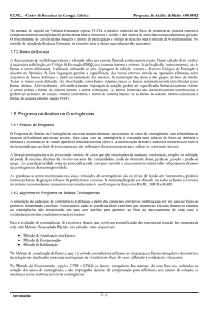 CEPEL - Centro de Pesquisas de Energia Elétrica                                    Programa de Análise de Redes V09.05.02



No método de injeção de Potência Constante (opção PCTE), o modelo reduzido de fluxo de potência do sistema externo é
composto somente das injeções de potência nas barras fronteiras e retidas e dos fatores de participação equivalentes de geração.
O procedimento de cálculo destas injeções e fatores de participação é similar ao descrito para o método de Ward Estendido. No
método de injeção de Potência Constante os circuitos série e shunts equivalentes são ignorados.

1.7.3.Dados de Entrada

A determinação do modelo equivalente é efetuada sobre um caso de fluxo de potência convergido. Para o cálculo deste modelo
é necessária a definição, no Código de Execução EXEQ, dos sistemas interno e externo. A definição das barras externas, isto é,
barras a serem eliminadas, é efetuada utilizando-se uma linguagem de seleção comum a diversos Códigos de Execução e
descrita no Apêndice A. Esta linguagem permite a especificação das barras externas através de operações efetuadas sobre
conjuntos de barras definidos a partir da numeração das mesmas, da numeração das áreas e dos grupos de base de tensão.
Todas as barras assim definidas são classificadas como barras externas, sendo as demais automaticamente classificadas como
barras internas. Adicionalmente, utilizando a mesma linguagem de seleção, podem ser especificadas barras do sistema externo
a serem retidas e barras do sistema interno a serem eliminadas. As barras fronteiras são automaticamente determinadas e
podem ser as barras do sistema externo conectadas a barras do sistema interno ou as barras do sistema interno conectadas a
barras do sistema externo (opção FINT).



1.8.Programa de Análise de Contingências

1.8.1.Função do Programa

O Programa de Análise de Contingências processa seqüencialmente um conjunto de casos de contingências com a finalidade de
detectar dificuldades operativas severas. Para cada caso de contingência é executada uma solução de fluxo de potência e
efetuada a monitoração do estado operativo simulado da rede elétrica. A monitoração da rede é traduzida em termos de índices
de severidade que, ao final do processamento, são ordenados decrescentemente para indicar os casos mais severos.

A lista de contingências a ser processada consiste de casos que são constituídos de qualquer combinação, simples ou múltipla,
de perda de circuito, abertura de circuito em uma das extremidades, perda de elemento shunt, perda de geração e perda de
carga. Um grau de prioridade pode ser associado a cada caso para permitir o processamento seletivo dos subconjuntos de casos
de contingências de mesma prioridade.

As grandezas a serem monitoradas nos casos simulados de contingências são os níveis de tensão em barramentos, potência
reativa de barras de geração e fluxos de potência nos circuitos. A monitoração pode ser efetuada em todas as barras e circuitos
do sistema ou somente nos elementos selecionados através dos Códigos de Execução DMTE, DMGR e DMFL.

1.8.2.Algoritmo do Programa de Análise Contingências

A simulação de cada caso de contingência é efetuada a partir das condições operativas estabelecidas por um caso de fluxo de
potência, denominado caso base. Assim sendo, todas as grandezas deste caso base que possam ser afetadas durante os cálculos
de contingências são armazenadas em uma área auxiliar para permitir, ao final do processamento de cada caso, o
restabelecimento das condições operativas iniciais.

Para a avaliação de contingências de circuitos e shunts, que envolvam a modificação das matrizes de solução das equações da
rede pelo Método Desacoplado Rápido, três métodos estão disponíveis:

     • Método de Atualização dos Fatores
     • Método de Compensação
     • Método de Refatoração

No Método de Atualização de Fatores, que é o método normalmente utilizado no programa, os fatores triangulares das matrizes
de solução são atualizados para cada contingência de circuito e/ou shunt do caso, refletindo a perda destes elementos.

No Método de Compensação (opções CPB1 e CPB2) os fatores triangulares das matrizes do caso base são utilizados na
solução dos casos de contingência, e são empregadas técnicas de compensação para refletirem, nos vetores de solução, as
mudanças nestas matrizes devido às contingências.




 Introdução                                                  1-12
 