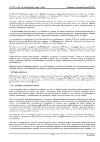 CEPEL - Centro de Pesquisas de Energia Elétrica                                    Programa de Análise de Redes V09.05.02



No Método de Refatoração (opções TRB1 e TRB2) as matrizes de solução do problema de fluxo de potência são formadas e
fatoradas, levando-se em consideração os elementos em contingência. Neste método o tempo de computação é o mesmo
qualquer que seja o número de contingências simultâneas em um caso.

Em geral, o tempo de computação dos Métodos de Atualização dos Fatores e de Compensação se eqüivalem. Estes métodos
apresentam tempos de processamento menores para duas ou três contingências simultâneas em um caso. Entretanto, o Método
de Atualização dos Fatores não requer qualquer memória adicional para armazenamento de dados, independentemente do
número de contingências simultâneas.

As modificações nas matrizes de solução, devido à ação de controles, não podem ser facilmente simuladas com os Métodos de
Atualização e de Compensação. Por esta razão existe no programa uma transferência automática destes métodos para o Método
de Refatoração quando a atuação de controles afeta a estrutura das matrizes durante o processo iterativo de solução.

As contingências de geração e carga não afetam as matrizes de solução quando o problema de fluxo de potência é solucionado
pelo Método Desacoplado Rápido. Entretanto requerem o restabelecimento do balanço de potência ativa do sistema, que é
efetuado conforme descrito no item "Controles e Soluções com Ajustes" desta seção.

Na solução dos casos de contingências pelo Método de Newton (opção NEWT) não são empregadas técnicas adicionais. Os
elementos em contingência são removidos da rede elétrica e, se necessário, efetuado o balanço de potência ativa, e a solução do
problema de fluxo de potência é executada pelo Método de Newton, com a formação e fatoração da matriz Jacobiano a cada
iteração.

Separações físicas da rede elétrica, devidas à contingência de circuitos, são detectadas durante a fatoração ou atualização dos
fatores da matriz de solução do problema relacionado à potência ativa ou durante o cálculo dos vetores de compensação
quando é empregado o Método Desacoplado Rápido. No Método de Newton, esta separação é detectada durante a fatoração da
matriz Jacobiano.

Quando a precisão requerida da solução dos casos de contingências for menor que a do caso base, tolerâncias de convergência
mais altas podem ser especificadas para os resíduos de potência nas barras, reduzindo deste modo o tempo de processamento.

1.8.3.Dados de Entrada

O Programa de Análise de Contingências simula um conjunto de casos de contingências, definidos através do Código de
Execução DCTG, sobre um caso de fluxo de potência convergido. A execução do código EXCT requer ainda a especificação
das sub-listas de casos a serem processadas. As sub-listas são constituídas dos casos de mesma prioridade, e permitem o
processamento seletivo das contingências.

1.8.4.Controles & Soluções com Ajustes

Todas as ações de controle modeladas na solução CA do fluxo de potência do caso base podem também ser modeladas nos
casos de contingência. Nas soluções com ajustes, a convergência global do processo de solução é dependente tanto da
convergência dos controles simulados bem como das equações básicas do problema de fluxo de potência. O número total de
iterações requeridas para a obtenção de solução com controles pode ser significativamente maior que sem controle.

Para evitar tempos de processamento excessivos é necessário um exame cuidadoso dos tipos de controle a serem ativados nos
casos de contingência. Geralmente o critério para a escolha dos controles a serem representados está relacionado ao período de
tempo a ser simulado após a ocorrência da contingência. Por exemplo: para a avaliação dos efeitos imediatos das
contingências, somente os controles de atuação rápida devem ser ativados (p.e., controle local ou remoto de tensão por fontes
de potência reativa). Quando o controle de limite de geração de potência reativa não é incluído, o programa indicará, se
desejado, os casos com violações destes limites. Estes casos podem então ser resolvidos com este tipo de controle ativado para
determinar as condições operativas corretas.

Para estudo dos efeitos de contingências após um período de tempo mais longo, os controles de atuação mais demorada (p.e.,
transformadores com variação automática de tap e intercâmbio entre áreas) podem também ser incluídos nos cálculos do caso
de contingência.

Nos casos de contingência que envolvam variação de geração/carga, o balanço de potência do sistema é restabelecido entre os
geradores de acordo com os respectivos fatores de participação e limites de potência ativa. Esta redistribuição de potência pode
ser efetuada entre os geradores da área onde ocorreu o desbalanço (opção BPAR) ou entre todos os geradores do sistema (opção
BPSI), dependendo da simulação requerida (i.e., controle de intercâmbio entre áreas ou resposta inercial dos geradores). Em


                                                             1-13                                                  Introdução
 