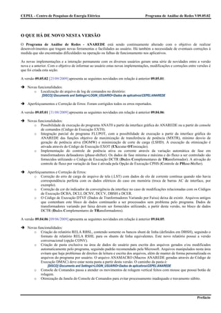 CEPEL - Centro de Pesquisas de Energia Elétrica                                   Programa de Análise de Redes V09.05.02




O QUE HÁ DE NOVO NESTA VERSÃO
O Programa de Análise de Redes - ANAREDE está sendo continuamente alterado com o objetivo de realizar
desenvolvimentos que tragam novas ferramentas e facilidades ao usuário. Há também a necessidade de eventuais correções à
medida que são encontradas dificuldades na operação ou falhas de funcionamento nos aplicativos.

As novas implementações e a interação permanente com os diversos usuários geram uma série de novidades entre a versão
nova e a anterior. Com o objetivo de informar ao usuário estas novas implementações, modificações e correções entre versões é
que foi criada esta seção.

A versão 09.05.02 [25/09/2009] apresenta as seguintes novidades em relação à anterior 09.05.01:

    Novas funcionalidades:
       o Localização do arquivo de log de comandos no diretório:
             [DISCO]:Documents and Settings<LOGIN_USUARIO>Dados de aplicativosCEPELANAREDE

    Aperfeiçoamentos e Correção de Erros: Foram corrigidos todos os erros reportados.

A versão 09.05.01 [31/08/2009] apresenta as seguintes novidades em relação à anterior 09.04.06:

    Novas funcionalidades:
       o Possibilidade de execução do programa ANAT0 a partir da interface gráfica do ANAREDE ou a partir do console
            de comandos (Código de Execução EXT0).
       o Integração parcial do programa FLUPOT, com a possibilidade de execução a partir da interface gráfica do
            ANAREDE das funções objetivo de maximização de transferência de potência (MXTR), mínimo desvio de
            geração de potência ativa (DGMW) e minimização de corte de carga (LSHD). A execução da otimização é
            ativada através do Código de Execução EXOT (EXecutar OTimização).
       o Implementação do controle de potência ativa ou corrente através da variação automática de fase em
            transformadores defasadores (phase-shifter). Os dados de fase mínima e máxima e do fluxo a ser controlado são
            fornecidos utilizando o Código de Execução DCTR (Dados Complementares de TRansformador). A ativação do
            controle de fluxo por variação de fase é ativada pela Opção de Execução CPHS (Controle de PHase-Shifter).

    Aperfeiçoamentos e Correção de Erros:
       o Correção do erro de carga de arquivo de tela (.LST) com dados de elo de corrente contínua quando não havia
            correspondência perfeita com os dados elétricos do caso em memória (troca de barras AC de interface, por
            exemplo).
       o Correção da cor do indicador de convergência da interface no caso de modificações relacionadas com os Códigos
            de Execução DCBA, DCLI, DCNV, DCCV, DBSH e DCER.
       o O Código de Execução DTVF (Dados de Tranformadores Variando por Faixa) deixa de existir. Arquivos antigos
            que contenham este bloco de dados continuarão a ser processados sem problema pelo programa. Dados de
            transformadores variando por faixa devem ser fornecidos utilizando, a partir desta versão, no bloco de dados
            DCTR (Dados Complementares de TRansformadores).

A versão 09.04.06 [09/06/2009] apresenta as seguintes novidades em relação à anterior 09.04.05:

    Novas funcionalidades:
       o Criação do relatório RELA RBSL, contendo somente os bancos shunt de linha (definidos em DBSH), seguindo o
            formato de relatório RELA RSHL para os shunts de linha equivalentes. Este novo relatório possui a versão
            conversacional (opção CONV).
       o Criação de pasta exclusiva na área de dados do usuário para escrita dos arquivos gerados e/ou modificados
            automaticamente pelo programa, seguindo padrão recomendado pela Microsoft. Arquivos manipulados nesta área
            evitam que haja problemas de direitos de leitura e escrita dos arquivos, além de manter de forma personalizada os
            arquivos do programa por usuário. O arquivo ANAMACRO (Macros ANAREDE geradas através do Código de
            Execução DMAC) deve estar nesta pasta a partir desta versão. O caminho da pasta é:
                 [DISCO]:Documents and Settings<LOGIN_USUARIO>Dados de aplicativosCEPELANAREDE
        o    Console de Comandos passa a atender os movimentos de rolagem vertical feitos com mouse que possui botão de
             rolagem.
        o    Otimização da Janela do Console de Comandos para evitar processamento inadequado e travamento súbito.




                                                                                                                    Prefácio
 