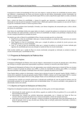 CEPEL - Centro de Pesquisas de Energia Elétrica                                     Programa de Análise de Redes V09.05.02




O programa de Análise de Sensibilidade de Fluxo tem como objetivo o cálculo de fatores de sensibilidade de primeira ordem,
que traduzem o comportamento dos fluxos nos diversos circuitos da rede elétrica, denominados circuitos monitorados, em
relação à variação de uma potência ativa especificada (opção SPLI) ou reativa especificada (opção SQLI) ou ainda a retirada de
um circuito (opção RETC).

Para o cálculo dos fatores de sensibilidade, o sistema de equações que representa o comportamento da rede elétrica é
linearizado em torno do ponto de operação. O modelo linear é obtido pela expansão destas equações em uma série de Taylor e
da qual são considerados somente os termos de primeira ordem.

A matriz Jacobiana resultante desta formulação é formada e seus fatores triangulares são armazenados para o efetivo cálculo
dos fatores de sensibilidade.

Estes fatores de sensibilidade obtidos são sempre dados em relação a variação das potências ou retirada dos circuitos feitas de
forma individual, não sendo permitido o cálculo dos fatores de sensibilidade em relação a uma pertubação composta por duas
ou mais variações de potência ou retiradas de circuito.

No relatório que exibe os fatores de sensibilidade de fluxo, há uma convenção que deve ser observada:
   • Sinal Positivo no fator de sensibilidade: indica que a variação de potência ou retirada de circuito provocou um aumento
       de fluxo no circuito monitorado;
   • Sinal Negativo no fator de sensibilidade: indica que a variação de potência ou retirada de circuito provocou uma
       diminuição de fluxo no circuito monitorado;
   • Letra “I” ao lado do fator de sensibilidade indica que a variação de potência ou retirada de circuito realizada pelo
       algoritmo de sensibilidade provocou uma alteração no sentido do fluxo no circuito monitorado;

Cabe ressaltar também que o sentido do fluxo do circuito monitorado corresponde ao informado na entrada de dados de
circuito monitorados para a sensibilidade de fluxo.


1.11.Programa de Redespacho de Potência Ativa

1.11.1.Função do Programa

O programa de Redespacho de Potência Ativa tem por objetivo a determinação de um ponto de operação para a rede elétrica
que satisfaça as restrições operacionais representadas no problema e minimize ou maximize uma função objetivo.

No Programa de Redespacho de Potência Ativa são representadas como restrições operacionais os limites de fluxo em circuitos
(MVA), os limites de geração de potência ativa (MW), os limites de intercâmbio de potência ativa (MW), e as restrições
adicionais definidas como qualquer combinação linear entre fluxos e gerações de potência ativa (MW).

Como função objetivo podem ser selecionadas o mínimo desvio absoluto do ponto de operação (opções DMAB e DMRE), o
mínimo desvio quadrático do ponto de operação (opções DMQA e DMQR), o mínimo corte de carga (opção FMCC), o máximo
carregamento do sistema (opção FMCS) ou ainda, qualquer função convexa definida pelo usuário (opção FOBJ).

A eliminação das violações nas restrições operacionais é efetuada pela modificação do valor da geração de potência ativa de
determinados geradores ou da carga de potência ativa de determinadas barras. As variáveis associadas a estas grandezas são
denominadas variáveis de controle.

1.11.2.Algoritmo do Programa de Redespacho de Potência Ativa

O algoritmo de redespacho de potência ativa pode ser descrito, em linhas gerais, em três etapas principais:

     • determinação do estado operativo da rede elétrica, segundo um modelo de fluxo de potência CA ou um modelo de
       fluxo de potência linearizado.
     • determinação das violações nas restrições operacionais representadas, isto é, violações nos limites de fluxo nos
       circuitos, limites de geração de potência ativa, limites de intercâmbio e limites da restrições adicionais.
     • linearização em torno do ponto de operação e solução do problema de programação linear para determinação de um
       ponto de operação viável, ou seja, um ponto que satisfaça todas as restrições operacionais linearizadas e minimize a
       função objetivo representada.



                                                              1-15                                                Introdução
 