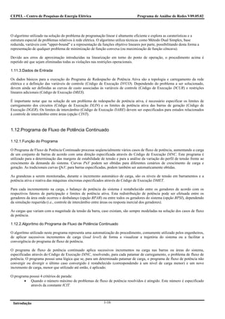 CEPEL - Centro de Pesquisas de Energia Elétrica                                    Programa de Análise de Redes V09.05.02




O algoritmo utilizado na solução do problema de programação linear é altamente eficiente e explora as caraterísticas e a
estrutura especial de problemas relativos à rede elétrica. O algoritmo utiliza técnicas como Método Dual Simplex, base
reduzida, variáveis com "upper-bound" e a representação da funções objetivo lineares por parte, possibilitando desta forma a
representação de qualquer problema de minimização de função convexa (ou maximização de função côncava).

Devido aos erros de aproximação introduzidas na linearização em torno do ponto de operação, o procedimento acima é
repetido até que sejam eliminadas todas as violações nas restrições operacionais.

1.11.3.Dados de Entrada

Os dados básicos para a execução do Programa de Redespacho de Potência Ativa são a topologia e carregamento da rede
elétrica e a definição das variáveis de controle (Código de Execução DVCO). Dependendo do problema a ser solucionado,
devem ainda ser definidas as curvas de custo associadas às variáveis de controle (Código de Execução DCUR) e restrições
lineares adicionais (Código de Execução DRES).

É importante notar que na solução de um problema de redespacho de potência ativa, é necessário especificar os limites de
carregamento dos circuitos (Código de Execução DLIN) e os limites de potência ativa das barras de geração (Código de
Execução DGER). Os limites de intercâmbio (Código de Execução DARE) devem ser especificados para estudos relacionados
à controle de intercâmbio entre áreas (opção CINT).



1.12.Programa de Fluxo de Potência Continuado

1.12.1.Função do Programa

O Programa de Fluxo de Potência Continuado processa seqüencialmente vários casos de fluxo de potência, aumentando a carga
de um conjunto de barras de acordo com uma direção especificada através do Código de Execução DINC. Este programa é
utilizado para a determinação das margens de estabilidade de tensão e para a análise da variação do perfil de tensão frente ao
crescimento da demanda do sistema. Curvas PxV podem ser obtidas para diferentes cenários de crescimento de carga e
geração. As tradicionais curvas QxV, para barras especificadas, podem também ser automaticamente obtidas.

As grandezas a serem monitoradas, durante o incremento automático de carga, são os níveis de tensão em barramentos e a
potência ativa e reativa das máquinas síncronas especificados através do Código de Execução DMET.

Para cada incrementento na carga, o balanço de potência do sistema é restabelecido entre os geradores de acordo com os
respectivos fatores de participação e limites de potência ativa. Esta redistribuição de potência pode ser efetuada entre os
geradores da área onde ocorreu o desbalanço (opção BPAR) ou entre todos os geradores do sistema (opção BPSI), dependendo
da simulação requerida (i.e., controle de intercâmbio entre áreas ou resposta inercial dos geradores).

As cargas que variam com a magnitude da tensão da barra, caso existam, são sempre modeladas na solução dos casos de fluxo
de potência.

1.12.2.Algorítmo do Programa de Fluxo de Potência Continuado

O algorítmo utilizado neste programa representa uma automatização do procedimento, comumente utilizado pelos engenheiros,
de aplicar sucessivos incrementos de carga (load level) de forma a visualizar a trajetória do sistema ou a facilitar a
convergência do programa de fluxo de potência.

O programa de fluxo de potência continuado aplica sucessivos incrementos na carga nas barras ou áreas do sistema,
especificadas através do Código de Execução DINC, resolvendo, para cada patamar de carregamento, o problema de fluxo de
potência. O programa possui uma lógica que se, para um determinado patamar de carga, o programa de fluxo de potência não
convergir ou divergir o último caso convergido é restabelecido (correspondendo à um nível de carga menor) e um novo
incremento de carga, menor que utilizado até então, é aplicado.

O programa possui 4 critérios de parada:
        • Quando o número máximo de problemas de fluxo de potência resolvidos é atingido. Este número é especificado
            através da constante ICIT.



 Introdução                                                  1-16
 