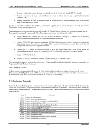 CEPEL - Centro de Pesquisas de Energia Elétrica                                Programa de Análise de Redes V09.05.02



        •   Quando o máximo incremento de carga, especificado através do Código de Execução DINC, é atingido.
        •   Quando o incremento de carga a ser aplicado em uma barra do sistema é menor que o especificado através da
            constante ICMN.
        •   Quando o programa de fluxo de potência deixar de encontrar solução, consecutivamente, mais vezes do que
            especificado na constante DMAX.

Quando os dois últimos critérios são atendidos, normalmente, significa que o sistema atingiu o seu ponto de máximo
carregamento naquela direção especificada.

Durante a execução do programa, e se a Opção de Execução IMPR for ativada, um relatório com um sumário de cada caso de
fluxo de potência executado é apresentado. Além disso, alguns arquivos são automaticamente criados:

        •   Arquivo RELAT.OUT: contém, para cada caso de fluxo de potência convergido, o relatório das 10 primeiras
            barras que sofreram o maior desvio de tensão em relação ao caso anterior.

        •   Arquivo QLIM.OUT: para os casos com a Opção QLIM ativada, este arquivo contém o relatório com as gerações
            de potência reativa dos geradores (ou compensadores síncronos) ordenadas em ordem decrescente do seu
            carregamento em relação à sua capacidade nominal.

        •   Arquivo PV.PLT: contém os pontos das curvas P x V das barras monitoradas. Estas curvas podem ser
            visualizadas graficamente através do Programa Plot CEPEL, distribuído junto com o Programa Anarede.

        •   Arquivos CONT_xx.DAT: m

        •   Arquivo VTAN.OUT: cria o vetor tangente. É criado se a opção PARM estiver ativa.

É importante observar que os controles disponíveis para o Programa de Fluxo de Potência também podem ser empregados no
Programa de Fluxo de Potência Continuado.

1.12.3.Dados de Entrada

Os dados básicos para a execução do Programa de Fluxo de Potência Continuado são a direção do incremento de carga,
definida através do Código de Execução DINC, e as barras que tem a tensão permanentemente monitoradas durante o processo
de incremento de carga, e que são especificadas através do Código de Execução DMET.



1.13.Códigos de Execução

O controle de execução do programa é efetuado por meio de Códigos de Execução e de Opções de Controle de Execução. De
acordo com estes códigos e as opções associadas, são selecionadas as funções do programa. A descrição detalhada das opções
disponíveis encontra-se na seção "Opções de Controle de Execução". Os Códigos de Controle de Execução implementados
nesta versão são:

                Código                                      Descrição
                 TITU    Leitura do título do caso.
                DCMT     Leitura dos comentários do caso.
                DOPC     Leitura das opções de controle de execução padrões.
                DBAR     Leitura dos dados de barra CA.
                DGLT     Leitura dos dados dos grupos de limites de tensão.
                DGBT     Leitura dos dados de grupo base de tensão.
                DGER     Leitura dos dados de barra de geração.
                DGEI     Leitura dos dados de geradores individualizados.
                DMOT     Leitura dos dados de motor/gerador de indução.
                DARE     Leitura dos dados de área.
                DANC     Leitura dos dados de alteração do nível de carga.
                 DLIN    Leitura dos dados de circuito CA.


                                                          1-17                                                Introdução
 