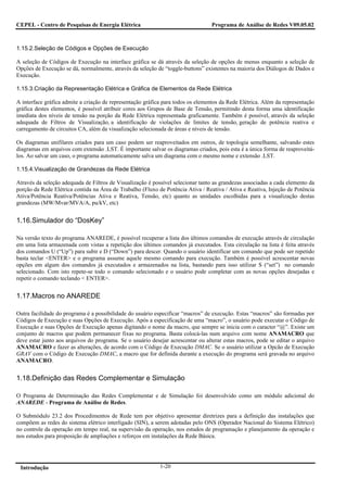 CEPEL - Centro de Pesquisas de Energia Elétrica                                  Programa de Análise de Redes V09.05.02



1.15.2.Seleção de Códigos e Opções de Execução

A seleção de Códigos de Execução na interface gráfica se dá através da seleção de opções de menus enquanto a seleção de
Opções de Execução se dá, normalmente, através da seleção de “toggle-buttons” existentes na maioria dos Diálogos de Dados e
Execução.

1.15.3.Criação da Representação Elétrica e Gráfica de Elementos da Rede Elétrica

A interface gráfica admite a criação de representação gráfica para todos os elementos da Rede Elétrica. Além da representação
gráfica destes elementos, é possível atribuir cores aos Grupos de Base de Tensão, permitindo desta forma uma identificação
imediata dos níveis de tensão na porção da Rede Elétrica representada graficamente. Também é possível, através da seleção
adequada de Filtros de Visualização, a identificação de violações de limites de tensão, geração de potência reativa e
carregamento de circuitos CA, além da visualização selecionada de áreas e níveis de tensão.

Os diagramas unifilares criados para um caso podem ser reaproveitados em outros, de topologia semelhante, salvando estes
diagramas em arquivos com extensão .LST. É importante salvar os diagramas criados, pois esta é a única forma de reaproveitá-
los. Ao salvar um caso, o programa automaticamente salva um diagrama com o mesmo nome e extensão .LST.

1.15.4.Visualização de Grandezas da Rede Elétrica

Através da seleção adequada de Filtros de Visualização é possível selecionar tanto as grandezas associadas a cada elemento da
porção da Rede Elétrica contida na Área de Trabalho (Fluxo de Potência Ativa / Reativa / Ativa e Reativa, Injeção de Potência
Ativa/Potência Reativa/Potências Ativa e Reativa, Tensão, etc) quanto as unidades escolhidas para a visualização destas
grandezas (MW/Mvar/MVA/A, pu/kV, etc)


1.16.Simulador do “DosKey”

Na versão texto do programa ANAREDE, é possível recuperar a lista dos últimos comandos de execução através de circulação
em uma lista armazenada com vistas a repetição dos últimos comandos já executados. Esta circulação na lista é feita através
dos comandos U (“Up”) para subir e D (“Down”) para descer. Quando o usuário identificar um comando que pode ser repetido
basta teclar <ENTER> e o programa assume aquele mesmo comando para execução. Também é possível acrescentar novas
opções em algum dos comandos já executados e armazenados na lista, bastando para isso utilizar S (“set”) no comando
selecionado. Com isto repete-se todo o comando selecionado e o usuário pode completar com as novas opções desejadas e
repetir o comando teclando < ENTER>.


1.17.Macros no ANAREDE

Outra facilidade do programa é a possibilidade do usuário especificar “macros” de execução. Estas “macros” são formadas por
Códigos de Execução e suas Opções de Execução. Após a especificação de uma “macro”, o usuário pode executar o Código de
Execução e suas Opções de Execução apenas digitando o nome da macro, que sempre se inicia com o caracter “@”. Existe um
conjunto de macros que podem permanecer fixas no programa. Basta colocá-las num arquivo com nome ANAMACRO que
deve estar junto aos arquivos do programa. Se o usuário desejar acrescentar ou alterar estas macros, pode se editar o arquivo
ANAMACRO e fazer as alterações, de acordo com o Código de Execução DMAC. Se o usuário utilizar a Opcão de Execução
GRAV com o Código de Execução DMAC, a macro que for definida durante a execução do programa será gravada no arquivo
ANAMACRO.


1.18.Definição das Redes Complementar e Simulação

O Programa de Determinação das Redes Complementar e de Simulação foi desenvolvido como um módulo adicional do
ANAREDE - Programa de Análise de Redes.

O Submódulo 23.2 dos Procedimentos de Rede tem por objetivo apresentar diretrizes para a definição das instalações que
compõem as redes do sistema elétrico interligado (SIN), a serem adotadas pelo ONS (Operador Nacional do Sistema Elétrico)
no controle da operação em tempo real, na supervisão da operação, nos estudos de programação e planejamento da operação e
nos estudos para proposição de ampliações e reforços em instalações da Rede Básica.




 Introdução                                                 1-20
 