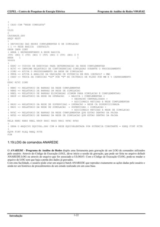 CEPEL - Centro de Pesquisas de Energia Elétrica                                Programa de Análise de Redes V09.05.02


(
( CASO COM “REDE COMPLETA”
(
ULOG
2
CASOBASE.SAV
ARQV REST
1
( DEFINICAO DAS REDES COMPLEMENTAR E DE SIMULACAO
( 1 => REDE BASICA (DEFAULT)
DBDR IMPR CONT
( AREA 1 REPRESENTANDO A REDE BASICA
(TP) (NO) C (TP) (NO) C (TP) (NO) C (TP) (NO) O T
AREA    1                                       1
99999
(
( EXRC => CODIGO DE EXECUCAO PARA DETERMINACAO DA REDE COMPLEMENTAR
( RCVC => IMPRIME RELATORIO DE CONTINGENCIAS SIMULADAS DURANTE O PROCESSAMENTO
( SIMU => ATIVA O PROCESSAMENTO DA REDE DE SIMULACAO
( PMVA => ATIVA A ANALISE DA VARIAÇÃO DE POTENCIA EM MVA (DEFAULT = MW)
( CHAV => TROCA DA CONDICAO "OU" POR "E" NO CRITERIO DE FLUXO POR MW E % CARREGAMENTO
(
EXRC RCVC SIMU
(
( RBRC => RELATORIO DE BARRAS DA REDE COMPLEMENTAR
( RBRS => RELATORIO DE BARRAS DA REDE DE SIMULACAO
( RBEL => RELATORIO DE BARRAS ELIMINADAS (COMUM PARA SIMULACAO E COMPLEMENTAR)
( RROP => RELATORIO DA REDE DE OPERACAO   = BASICA + COMPLEMENTAR +
(                                           + DESPACHO CENTRALIZADO +
(                                           + ADICIONAIS RETIDAS A REDE COMPLEMENTAR
( RRSU => RELATORIO DA REDE DE SUPERVISAO = OPERACAO + REDE CA SUPERVISIONADA
( RRSI => RELATORIO DA REDE DE SIMULACAO = SUPERVISAO + SIMULACAO +
(                                           + ADICIONAIS RETIDAS A REDE DE SIMULACAO
( RFXC => RELATORIO DE BARRAS DA REDE COMPLEMENTAR QUE ESTAO DENTRO DA FAIXA
( RFXS => RELATORIO DE BARRAS DA REDE DE SIMULACAO QUE ESTAO DENTRO DA FAIXA
(
RELA RBRC RBRS RBEL RROP RRSI RRSU RRSI RFXC RFXS
(
( GERA O ARQUIVO EQUIVAL.SAV COM A REDE EQUIVALENTADA POR POTENCIA CONSTANTE = EXEQ FINT PCTE
(
EQVR FINT RLEQ RBEQ PCTE
FIM


1.19.LOG de comandos ANAREDE

O ANAREDE - Programa de Análise de Redes dispõe uma ferramenta para gravação de um LOG de comandos utilizados
pelo usuário. Através do Código de Execução LOGL, dá-se início a sessão de gravação, que pode ser feita no arquivo default
ANAREDE.LOG ou através do arquivo que for associado a ULOG#3. Com o Código de Execução CLOG, pode-se mudar o
arquivo de LOG sem que haja a perda dos dados já gravados.
Com esta facilidade, o usuário pode criar um arquivo batch ANAREDE que reproduz exatamente as ações dadas pelo usuário e
ainda ter um histórico de procedimentos de um estudo realizado em um caso base.




 Introdução                                               1-22
 
