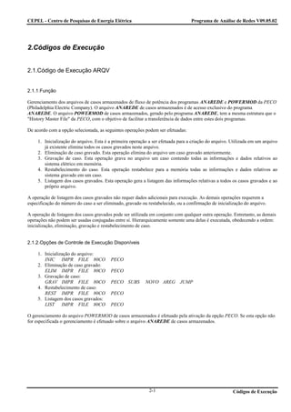 CEPEL - Centro de Pesquisas de Energia Elétrica                                   Programa de Análise de Redes V09.05.02




2.Códigos de Execução


2.1.Código de Execução ARQV


2.1.1.Função

Gerenciamento dos arquivos de casos armazenados de fluxo de potência dos programas ANAREDE e POWERMOD da PECO
(Philadelphia Electric Company). O arquivo ANAREDE de casos armazenados é de acesso exclusivo do programa
ANAREDE. O arquivo POWERMOD de casos armazenados, gerado pelo programa ANAREDE, tem a mesma estrutura que o
"History Master File" da PECO, com o objetivo de facilitar a transferência de dados entre estes dois programas.

De acordo com a opção selecionada, as seguintes operações podem ser efetuadas:

     1. Inicialização do arquivo. Esta é a primeira operação a ser efetuada para a criação do arquivo. Utilizada em um arquivo
        já existente elimina todos os casos gravados neste arquivo.
     2. Eliminação de caso gravado. Esta operação elimina do arquivo um caso gravado anteriormente.
     3. Gravação de caso. Esta operação grava no arquivo um caso contendo todas as informações e dados relativos ao
        sistema elétrico em memória.
     4. Restabelecimento do caso. Esta operação restabelece para a memória todas as informações e dados relativos ao
        sistema gravado em um caso.
     5. Listagem dos casos gravados. Esta operação gera a listagem das informações relativas a todos os casos gravados e ao
        próprio arquivo.

A operação de listagem dos casos gravados não requer dados adicionais para execução. As demais operações requerem a
especificação do número do caso a ser eliminado, gravado ou restabelecido, ou a confirmação de inicialização do arquivo.

A operação de listagem dos casos gravados pode ser utilizada em conjunto com qualquer outra operação. Entretanto, as demais
operações não podem ser usadas conjugadas entre si. Hierarquicamente somente uma delas é executada, obedecendo a ordem:
inicialização, eliminação, gravação e restabelecimento de caso.


2.1.2.Opções de Controle de Execução Disponíveis

     1. Inicialização do arquivo:
        INIC IMPR FILE 80CO              PECO
     2. Eliminação de caso gravado:
        ELIM IMPR FILE 80CO              PECO
     3. Gravação de caso:
        GRAV IMPR FILE 80CO              PECO SUBS         NOVO AREG JUMP
     4. Restabelecimento de caso:
        REST IMPR FILE 80CO              PECO
     5. Listagem dos casos gravados:
        LIST IMPR FILE 80CO              PECO

O gerenciamento do arquivo POWERMOD de casos armazenados é efetuado pela ativação da opção PECO. Se esta opção não
for especificada o gerenciamento é efetuado sobre o arquivo ANAREDE de casos armazenados.




                                                             2-1                                       Códigos de Execução
 