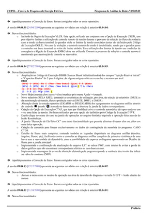 CEPEL - Centro de Pesquisas de Energia Elétrica                                  Programa de Análise de Redes V09.05.02



    Aperfeiçoamentos e Correção de Erros: Foram corrigidos todos os erros reportados.

A versão 09.04.05 [24/04/2009] apresenta as seguintes novidades em relação à anterior 09.04.04:

    Novas funcionalidades:
       o Inclusão da Opção de Execução VLCR. Esta opção, utilizada em conjunto com a Opção de Execução CREM, tem
            por objetivo limitar a utilização do controle remoto de tensão durante o processo de solução do fluxo de potência
            caso a tensão da barra terminal do gerador viole os limites de tensão associados (estes são definidos pelo Código
            de Execução DGLT). No caso de violação, o controle remoto de tensão é desabilitado, sendo que o gerador passa
            a controlar sua barra terminal no valor do limite violado. Para utilização dos limites de tensão em condições de
            emergência a Opção de Execução EMRG deve ser utilizada. Durante o processo de solução o controle remoto é
            monitorado para reativação do controle se necessário.

    Aperfeiçoamentos e Correção de Erros: Foram corrigidos todos os erros reportados.

A versão 09.04.04 [27/02/2009] apresenta as seguintes novidades em relação à anterior 09.04.03:

    Novas funcionalidades:
       o Ampliação no Código de Execução DBSH (Bancos Shunt Individualizados) dos campos “Injeção Reativa Inicial”
            e “Capacitor Reator” de 5 para 6 dígitos. As réguas antigas estão em vermelho e as novas em azul:
             DBSH
             (NFr)   O   (NTo) Nc C (Vmn (Vmx Bctrl (Qini T A (Extr
             (NFr)   O   (NTo) Nc C (Vmn (Vmx Bctrl (Qini) T A (Extr
             (G O    E   (U) UOp (Sht)
             (G O    E   (U) UOp (Sht )
        o    Novo Help (anarede.chm) acessível na interface pelo menu Ajuda>>Anarede.
        o    Novo relatório (RELA RSEL) contendo as estatísticas de utilização, por área, da seleção de relatórios (DREL) e
             da monitoração de tensão, fluxo e potência reativa (DMTE, DMFL e DMGR).
        o    Alteração direta do estado operativo (LIGADO ou DESLIGADO) dos equipamentos no diagrama unifilar através
             do símbolo      (modo        ) tornado-se desnecessário a abertura da janela de dados correspondente.
        o    Criação da Opção de Execução CTAF, que tem por finalidade ativa o controle automático de tapes tendo-se em
             vista uma faixa de tensão. Os dados utilizados por esta opção são definidos pelo Código de Execução DTVF.
        o    Duplo-clique no nome do caso na janela de operações no arquivo histórico equivale a operação feita através do
             botão Restabelecer.
        o    A janela “Remoção de Elo/Pólo CC” com nova funcionalidade que permite eliminar diversos elos ou pólos em
             uma única operação.
        o    Criação de comando para limpar exclusivamente os dados de contingência da memória do programa: CASO
             CTGS.
        o    Detalhe de Barra mais completo, contendo também as legendas disponíveis no diagrama unifilar (tensões,
             ângulos, fluxos, etc), facilitando assim a consulta ao diagrama unifilar completo da primeira vizinhança de uma
             barra sem a necessidade de desenhá-la, com a possibilidade de exportar o diagrama apresentado no Detalhe de
             Barra para a janela principal.
        o    Implementada a confirmação de atualização do arquivo LST ao salvar PWF, com intuito de evitar a perda de
             dados gráficos que não encontram correspondente elétrico no caso base em uso.
        o    Implementada mensagem de aviso de alteração efetuada pelo programa quando a reatância do circuito for inferir
             ao valor da constante ZMIN.

    Aperfeiçoamentos e Correção de Erros: Foram corrigidos todos os erros reportados.

A versão 09.04.03 [17/12/2008] apresenta as seguintes novidades em relação à anterior 09.04.02:

    Novas funcionalidades:
       o Acesso a menu com os modos de operação na área de desenho do diagrama via tecla SHIFT + botão direito do
            mouse.

    Aperfeiçoamentos e Correção de Erros: Foram corrigidos todos os erros reportados.

A versão 09.04.02 [31/10/2008] apresenta as seguintes novidades em relação à anterior 09.04.01:

    Novas funcionalidades:



                                                                                                                    Prefácio
 