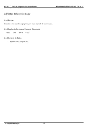 CEPEL - Centro de Pesquisas de Energia Elétrica                                 Programa de Análise de Redes V09.05.02



2.3.Código de Execução CASO


2.3.1.Função

Inicializa a área de dados do programa para início de estudo de um novo caso.


2.3.2.Opções de Controle de Execução Disponíveis

  IMPR       FILE      80CO      GRAF


2.3.3.Conjunto de Dados

     1. Registro com o código CASO.




 Códigos de Execução                                         2-4
 