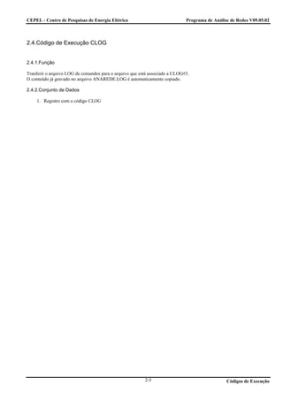 CEPEL - Centro de Pesquisas de Energia Elétrica                              Programa de Análise de Redes V09.05.02



2.4.Código de Execução CLOG


2.4.1.Função

Tranferir o arquivo LOG de comandos para o arquivo que está associado a ULOG#3.
O conteúdo já gravado no arquivo ANAREDE.LOG é automaticamente copiado.

2.4.2.Conjunto de Dados

    1. Registro com o código CLOG




                                                         2-5                                   Códigos de Execução
 