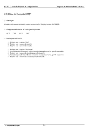 CEPEL - Centro de Pesquisas de Energia Elétrica                                 Programa de Análise de Redes V09.05.02



2.5.Código de Execução COMP


2.5.1.Função

Compara dois casos armazenados em um mesmo arquivo histórico formato ANAREDE.


2.5.2.Opções de Controle de Execução Disponíveis

  IMPR       FILE      80CO      HIST


2.5.3.Conjunto de Dados

    1. Registro com o código COMP.
    2. Registro com o número do caso A:
    3. Registro com o número do caso B:

    1.   Registro com o código COMP HIST.
    2.   Nome do arquivo histórico A mais o caminho onde está o arquivo, quando necessário:
    3.   Registro com o número do caso do arquivo histórico A:
    4.   Nome do arquivo histórico B mais o caminho onde está o arquivo, quando necessário:
    5.   Registro com o número do caso do arquivo histórico B:




 Códigos de Execução                                       2-6
 
