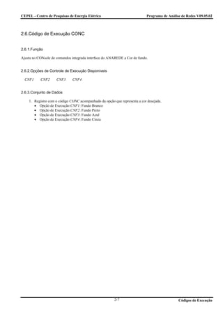 CEPEL - Centro de Pesquisas de Energia Elétrica                            Programa de Análise de Redes V09.05.02



2.6.Código de Execução CONC


2.6.1.Função

Ajusta no CONsole de comandos integrada interface do ANAREDE a Cor de fundo.


2.6.2.Opções de Controle de Execução Disponíveis

  CNF1     CNF2      CNF3     CNF4


2.6.3.Conjunto de Dados

    1. Registro com o código CONC acompanhado da opção que representa a cor desejada.
       • Opção de Execução CNF1: Fundo Branco
       • Opção de Execução CNF2: Fundo Preto
       • Opção de Execução CNF3: Fundo Azul
       • Opção de Execução CNF4: Fundo Cinza




                                                        2-7                                  Códigos de Execução
 