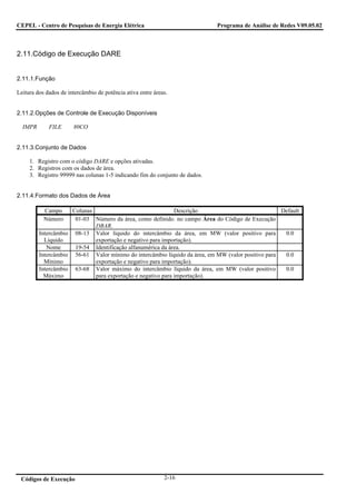 CEPEL - Centro de Pesquisas de Energia Elétrica                              Programa de Análise de Redes V09.05.02



2.11.Código de Execução DARE


2.11.1.Função

Leitura dos dados de intercâmbio de potência ativa entre áreas.


2.11.2.Opções de Controle de Execução Disponíveis

  IMPR       FILE      80CO


2.11.3.Conjunto de Dados

     1. Registro com o código DARE e opções ativadas.
     2. Registros com os dados de área.
     3. Registro 99999 nas colunas 1-5 indicando fim do conjunto de dados.


2.11.4.Formato dos Dados de Área

           Campo     Colunas                                 Descrição                             Default
           Número     01-03 Número da área, como definido. no campo Área do Código de Execução
                             DBAR.
         Intercâmbio 08-13 Valor líquido do intercâmbio da área, em MW (valor positivo para         0.0
           Líquido           exportação e negativo para importação).
            Nome      19-54 Identificação alfanumérica da área.
         Intercâmbio 56-61 Valor mínimo do intercâmbio líquido da área, em MW (valor positivo para  0.0
           Mínimo            exportação e negativo para importação).
         Intercâmbio 63-68 Valor máximo do intercâmbio líquido da área, em MW (valor positivo       0.0
           Máximo            para exportação e negativo para importação).




 Códigos de Execução                                         2-16
 