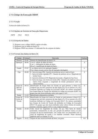 CEPEL - Centro de Pesquisas de Energia Elétrica                               Programa de Análise de Redes V09.05.02



2.13.Código de Execução DBAR


2.13.1.Função

Leitura dos dados de barra CA.


2.13.2.Opções de Controle de Execução Disponíveis

  IMPR      FILE      80CO


2.13.3.Conjunto de Dados

     11. Registro com o código DBAR e opções ativadas.
     12. Registros com os dados de barra CA.
     13. Registro 99999 nas colunas 1-5 indicando fim do conjunto de dados.


2.13.4.Formato dos Dados de Barra CA

          Campo Colunas                                     Descrição                                 Default
         Número    01-05 Número de identificação da barra CA.
         Operação 06-06 A ou 0 - adição de dados de barra.                                              A
                         E ou 1 - eliminação de dados de barra.
                         M ou 2 - modificação de dados de barra.
          Estado   07-07 L se a barra estiver em operação (ligado).                                     L
                         D se a barra circuito estiver fora de operação (desligado).
           Tipo    08-08 0 - barra de carga (PQ - Injeções de potências ativa e reativa fixas).         0
                         1 - barra de tensão regulada (PV - Injeção de potência ativa e Magnitude de
                             tensão fixas).
                         2 - barra de referência (Vθ, Magnitude da tensão e Ângulo de fase fixo).
                         3 - barra de carga com limite de tensão (PQ - Injeções de potências ativa e
                             reativa fixas enquanto a magnitude de tensão permanecer entre os
                             valores limites).
         Grupo de 09-10 Identificador de Grupo Base de Tensão ao qual pertence a barra CA,              0
          Base de        composto por até dois caracteres do tipo dígito (0 a 9) ou caracter (A a Z),
          Tensão         conforme definido no Código de Execução DGBT. Os valores associados
                         aos Grupos Base de Tensão são definidos no código de execução DGBT. Os
                         grupos que não forem definidos terão valor igual a 1 kV.
           Nome    11-22 Identificação alfanumérica da barra.
         Grupo de 23-24 Identificador de Grupo de Limite de Tensão ao qual pertence a barra CA,         0
         Limite de       composto por até dois caracteres do tipo dígito (0 a 9) ou caracter (A a Z),
          Tensão         conforme definido no Código de Execução DGLT. Os valores associados
                         aos Grupos de Limite de Tensão são definidos no Código de Execução
                         DGLT. Os grupos que não forem definidos terão valores limites de tensão,
                         mínimo e máximo, iguais a 0.8 e 1.2 pu, respectivamente.
          Tensão   25-28 Valor inicial da magnitude da tensão, em p.u. Para barra de tensão            1.0
                         controlada, remotamente ou não, por geração de potência reativa ou por
                         variação de tap de transformador, este campo deve ser preenchido com o
                         valor da magnitude da tensão a ser mantido constante. Ponto decimal
                         implícito entre as colunas 25 e 26.
          Ângulo   29-32 Ângulo de fase inicial da tensão da barra, em graus.                          0.0




                                                           2-21                                  Códigos de Execução
 