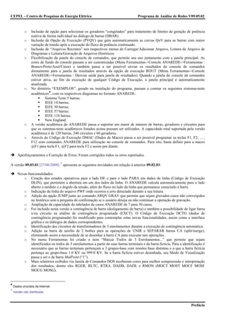 CEPEL - Centro de Pesquisas de Energia Elétrica                                         Programa de Análise de Redes V09.05.02



            o    Inclusão de opção para selecionar os geradores “congelados” para tratamento de limites de geração de potência
                 reativa de forma individual no diálogo de barras (DBAR).
            o    Inclusão de Opção de Execução (PVQV) que gera automaticamente as curvas QxV para as barras com maior
                 variação de tensão após a execução do fluxo de potência continuado.
            o    Inclusão de “Arquivos Recentes” nos respectivos menus de Carregar/Adicionar Arquivo, Leitura de Arquivo de
                 Diagramas e Leitura/Gravação de Arquivos Históricos.
            o    Flexibilização da janela do console de comandos, que permite seu uso juntamente com a janela principal. As
                 cores de fundo do console passam a ser customizadas (Menu Ferramentas->Console ANAREDE->Ferramentas :
                 Branco/Preto/Azul/Cinza) e também passa a ser possível enviar os resultados do console de comandos
                 diretamente para a janela de resultados através da opção de execução ROUT (Menu Ferramentas->Console
                 ANAREDE->Ferramentas : Desviar saída para janela de resultados). Quando a janela do console de comandos
                 estiver ativa, ao fim da execução de qualquer Código de Execução, a janela principal é automaticamente
                 atualizada.
            o    No diretório “EXEMPLOS”, gerado na instalação do programa, passam a constar os seguintes sistemas-teste
                             ♦
                 acadêmicos , com os respectivos diagramas no formato ANAREDE:
                          Sistema Teste 5 barras;
                          IEEE 14 barras;
                          IEEE 30 barras;
                          IEEE 57 barras;
                          IEEE 118 barras;
                          New England.
            o    A versão acadêmica do ANAREDE passa a suportar um maior de número de barras, geradores e circuitos para
                 que os sistemas-teste acadêmicos listados acima possam ser utilizados. A capacidade total suportada pela versão
                 acadêmica é de 120 barras, 240 circuitos e 60 geradores.
            o    Através do Código de Execução DMAC (Dados de Macro) passa a ser possível programar as teclas F1, F2, ... ,
                 F12 com comandos ANAREDE para utilização no console de comandos. Para isto, basta definir para a macro
                 @F1 para tecla F1, @F2 para tecla F2 e assim por diante.

       Aperfeiçoamentos e Correção de Erros: Foram corrigidos todos os erros reportados.

                                    ∗
A versão 09.03.01 [27/06/2008] apresenta as seguintes novidades em relação à anterior 09.02.03:

       Novas funcionalidades:
          o Criação dos estados operativos para o lado DE e para o lado PARA em dados de linha (Código de Execução
               DLIN), que permitem a abertura em um dos lados da linha. O ANAREDE calcula automaticamente para o lado
               aberto o módulo e o ângulo da tensão, além do fluxo no lado da linha que permanece conectado à barra.
          o Indicação da linha do arquivo PWF onde ocorreu o erro detectado durante a sua leitura.
          o Adição da opção JUMP junto ao comando ARQV GRAV que permite que sejam gravados casos não convergidos
               no histórico sem a pergunta de confirmação se o usuário deseja ou não continuar a operação de gravação.
          o Ampliação da capacidade do tabelador de casos ANAREDE de 7 para 30 casos.
          o Foi incluída nesta versão a contingência de barra (desligamento de barra) e também a possibilidade de ligar barra
               e/ou circuito na análise de contingência programada (EXCT). O Código de Execução DCTG (dados de
               contingência programada) foi modificado para contemplar estas novas funcionalidades, assim como a interface
               gráfica e os diálogos de dados correspondentes.
          o Identificação dos circuitos de transformadores de 3 enrolamentos durante a execução de contingência automática.
          o Adição na barra de tarefas de 2 botões para as operações de UNIR e SEPARAR barras CA (split/merge),
               eliminando assim a necessidade de se desenhar a barra CA para executar tais operações.
          o No menu Ferramentas foi criado o item “Marcar Trafos de 3 Enrolamentos...” que permite que sejam
               identificados os trafos de 3 enrolamentos a partir de suas barras terminais e da barra fictícia. Para a identificação é
               necessário que as barras terminais pertençam a 3 grupos-base com tensões base distintas e a que a barra fictícia
               pertença ao grupo-base 1.0 KV ou 999.0 KV. Se a barra fictícia estiver desenhada, seu Modo de Visualização
               passa a ser o de barra MidPoint (“1”).
          o Mais relatórios exibidos via Janela de Comandos DOS receberam cores para melhor compreensão e interpretação
               dos resultados, dentre eles RGER, RLTC, RTRA. DADB, DADL e RMON (MOCT MOST MOCF MOSF
               MOCG MOSG).


♦
    Dados oriundos da Internet
∗
    Versão não distribuída



                                                                                                                            Prefácio
 