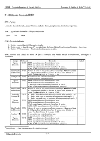 CEPEL - Centro de Pesquisas de Energia Elétrica                                  Programa de Análise de Redes V09.05.02



2.14.Código de Execução DBDR


2.14.1.Função

Leitura dos dados de Barra CA para a Definição das Redes Básica, Complementar, Simulação e Supervisão.


2.14.2.Opções de Controle de Execução Disponíveis

  IMPR       FILE        80CO


2.14.3.Conjunto de Dados

     1. Registro com o código DBDR e opções ativadas.
     2. Registros com os dados de barra CA para a definição das Redes Básica, Complementar, Simulação e Supervisão.
     3. Registro 99999 nas colunas 1-5 indicando fim do conjunto de dados.


2.14.4.Formato dos Dados de Barra CA para a definição das Redes Básica, Complementar, Simulação e
Supervisão.

           Campo         Colunas                                Descrição                                  Default
           Tipo do        01-04 BARR - especifica que o elemento é uma barra.
          Elemento               AREA - especifica que o elemento é uma área.
                                 TENS - especifica que o elemento é uma base de tensão.
                                 AGR1..AGR6 - especifica que o elemento é um agregador.
         Identificação    06-10 Número da barra ou área, como definido nos campos Número ou Área
         do Elemento             do Código de Execução DBAR, ou base de tensão como definido no
                                 campo Tensão do Código de Execução DGBT.
         Condição 1       12-12 A - especifica uma condição de intervalo.
                                 E - especifica uma condição de união.
           Tipo do        14-17 BARR - especifica que o elemento é uma barra.
          Elemento               AREA - especifica que o elemento é uma área.
                                 TENS - especifica que o elemento é uma base de tensão.
                                 AGR1..AGR6 - especifica que o elemento é um agregador.
         Identificação    19-23 Número da barra ou área, como definido nos campos Número ou Área
         do Elemento             do Código de Execução DBAR, ou base de tensão como definido no
                                 campo Tensão do Código de Execução DGBT.
          Condição        25-25 X Indica diferença entre os conjuntos definidos pelas condições 1 e 2.
         Principal               E Indica união entre os conjuntos definidos pelas condições 1 e 2.
                                 S Indica interseção entre os conjuntos definidos pelas condições 1 e 2.
           Tipo do        27-30 BARR - especifica que o elemento é uma barra.
          Elemento               AREA - especifica que o elemento é uma área.
                                 TENS - especifica que o elemento é uma base de tensão.
                                 AGR1..AGR6 - especifica que o elemento é um agregador.
         Identificação    32-36 Número da barra ou área, como definido nos campos Número ou Área
         do Elemento             do Código de Execução DBAR, ou base de tensão como definido no
                                 campo Tensão do Código de Execução DGBT.
         Condição 2       38-38 A - especifica uma condição de intervalo.
                                 E - especifica uma condição de união.
           Tipo do        40-43 BARR - especifica que o elemento é uma barra.
          Elemento               AREA - especifica que o elemento é uma área.
                                 TENS - especifica que o elemento é uma base de tensão.
                                 AGR1..AGR6 - especifica que o elemento é um agregador.

 As condições 1 e 2 são resolvidas antes da condição principal.


 Códigos de Execução                                        2-24
 