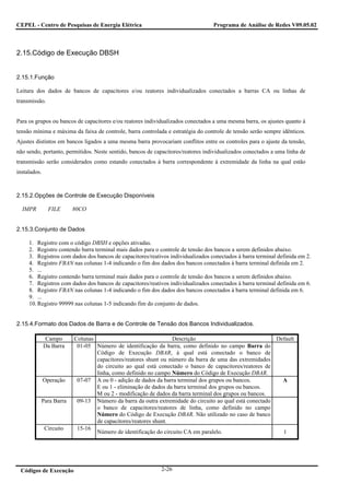 CEPEL - Centro de Pesquisas de Energia Elétrica                                   Programa de Análise de Redes V09.05.02



2.15.Código de Execução DBSH


2.15.1.Função

Leitura dos dados de bancos de capacitores e/ou reatores individualizados conectados a barras CA ou linhas de
transmissão.


Para os grupos ou bancos de capacitores e/ou reatores individualizados conectados a uma mesma barra, os ajustes quanto à
tensão mínima e máxima da faixa de controle, barra controlada e estratégia do controle de tensão serão sempre idênticos.
Ajustes distintos em bancos ligados a uma mesma barra provocariam conflitos entre os controles para o ajuste da tensão,
não sendo, portanto, permitidos. Neste sentido, bancos de capacitores/reatores individualizados conectados a uma linha de
transmissão serão considerados como estando conectados à barra correspondente à extremidade da linha na qual estão
instalados.



2.15.2.Opções de Controle de Execução Disponíveis

  IMPR         FILE      80CO


2.15.3.Conjunto de Dados

     1. Registro com o código DBSH e opções ativadas.
     2. Registro contendo barra terminal mais dados para o controle de tensão dos bancos a serem definidos abaixo.
     3. Registros com dados dos bancos de capacitores/reativos individualizados conectados à barra terminal definida em 2.
     4. Registro FBAN nas colunas 1-4 indicando o fim dos dados dos bancos conectados à barra terminal definida em 2.
     5. ...
     6. Registro contendo barra terminal mais dados para o controle de tensão dos bancos a serem definidos abaixo.
     7. Registros com dados dos bancos de capacitores/reativos individualizados conectados à barra terminal definida em 6.
     8. Registro FBAN nas colunas 1-4 indicando o fim dos dados dos bancos conectados à barra terminal definida em 6.
     9. ...
     10. Registro 99999 nas colunas 1-5 indicando fim do conjunto de dados.


2.15.4.Formato dos Dados de Barra e de Controle de Tensão dos Bancos Individualizados.

               Campo     Colunas                                Descrição                               Default
              Da Barra    01-05 Número de identificação da barra, como definido no campo Barra do
                                 Código de Execução DBAR, à qual está conectado o banco de
                                 capacitores/reatores shunt ou número da barra de uma das extremidades
                                 do circuito ao qual está conectado o banco de capacitores/reatores de
                                 linha, como definido no campo Número do Código de Execução DBAR.
              Operação    07-07 A ou 0 - adição de dados da barra terminal dos grupos ou bancos.          A
                                 E ou 1 - eliminação de dados da barra terminal dos grupos ou bancos.
                                 M ou 2 - modificação de dados da barra terminal dos grupos ou bancos.
          Para Barra      09-13 Número da barra da outra extremidade do circuito ao qual está conectado
                                 o banco de capacitores/reatores de linha, como definido no campo
                                 Número do Código de Execução DBAR. Não utilizado no caso de banco
                                 de capacitores/reatores shunt.
              Circuito    15-16
                                 Número de identificação do circuito CA em paralelo.                      1




 Códigos de Execução                                        2-26
 