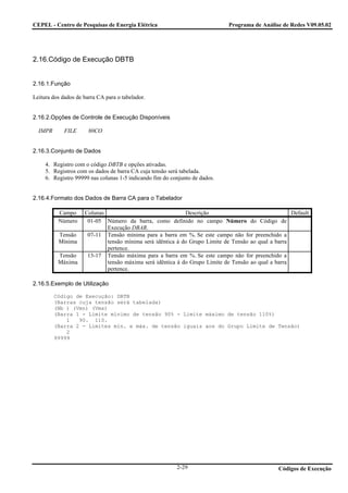 CEPEL - Centro de Pesquisas de Energia Elétrica                              Programa de Análise de Redes V09.05.02




2.16.Código de Execução DBTB


2.16.1.Função

Leitura dos dados de barra CA para o tabelador.


2.16.2.Opções de Controle de Execução Disponíveis

  IMPR       FILE      80CO


2.16.3.Conjunto de Dados

     4. Registro com o código DBTB e opções ativadas.
     5. Registros com os dados de barra CA cuja tensão será tabelada.
     6. Registro 99999 nas colunas 1-5 indicando fim do conjunto de dados.


2.16.4.Formato dos Dados de Barra CA para o Tabelador

          Campo      Colunas                                Descrição                                Default
          Número      01-05 Número da barra, como definido no campo Número do Código de
                             Execução DBAR.
          Tensão      07-11 Tensão mínima para a barra em %. Se este campo não for preenchido a
          Mínima             tensão mínima será idêntica à do Grupo Limite de Tensão ao qual a barra
                             pertence.
          Tensão      13-17 Tensão máxima para a barra em %. Se este campo não for preenchido a
          Máxima             tensão máxima será idêntica à do Grupo Limite de Tensão ao qual a barra
                             pertence.

2.16.5.Exemplo de Utilização

         Código de Execução: DBTB
         (Barras cuja tensão será tabelada)
         (Nb ) (Vmn) (Vmx)
         (Barra 1 - Limite mínimo de tensão 90% - Limite máximo de tensão 110%)
             1   90. 110.
         (Barra 2 - Limites mín. e máx. de tensão iguais aos do Grupo Limite de Tensão)
             2
         99999




                                                          2-29                                  Códigos de Execução
 