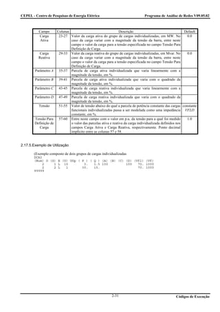 CEPEL - Centro de Pesquisas de Energia Elétrica                                 Programa de Análise de Redes V09.05.02



          Campo        Colunas                                   Descrição                                 Default
          Carga         23-27 Valor da carga ativa do grupo de cargas individualizadas, em MW. No           0.0
          Ativa                caso da carga variar com a magnitude da tensão da barra, entre neste
                               campo o valor da carga para a tensão especificada no campo Tensão Para
                               Definição de Carga.
          Carga         29-33 Valor da carga reativa do grupo de cargas individualizadas, em Mvar. No       0.0
          Reativa              caso da carga variar com a magnitude da tensão da barra, entre neste
                               campo o valor da carga para a tensão especificada no campo Tensão Para
                               Definição de Carga.
        Parâmetro A     35-37 Parcela de carga ativa individualizada que varia linearmente com a
                               magnitude da tensão, em %.
        Parâmetro B     39-41 Parcela de carga ativa individualizada que varia com o quadrado da
                               magnitude da tensão, em %.
        Parâmetro C     43-45 Parcela de carga reativa individualizada que varia linearmente com a
                               magnitude da tensão, em %.
        Parâmetro D     47-49 Parcela de carga reativa individualizada que varia com o quadrado da
                               magnitude da tensão, em %.
          Tensão        51-55 Valor de tensão abaixo do qual a parcela de potência constante das cargas constante
                               funcionais individualizadas passa a ser modelada como uma impedância VFLD
                               constante, em %.
        Tensão Para     57-60 Entre neste campo com o valor em p.u. da tensão para a qual foi medido        1.0
        Definição de           o valor das parcelas ativa e reativa da carga individualizada definidos nos
           Carga               campos Carga Ativa e Carga Reativa, respectivamente. Ponto decimal
                               implícito entre as colunas 57 e 58.


2.17.5.Exemplo de Utilização

       (Exemplo composto de dois grupos de cargas individualizadas
       DCAI
       (Num) O (G) E (U) UOp ( P ) ( Q ) (A) (B) (C) (D) (Vfl) (Vf)
            2    1 L 10         3.   1.5 100         100   70. 1000
            2    2 L   1       30.   15.                   70. 1000
       99999




                                                          2-31                                      Códigos de Execução
 