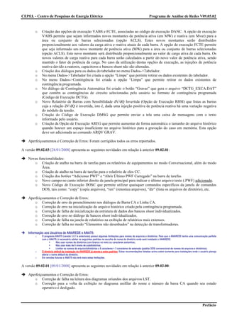 CEPEL - Centro de Pesquisas de Energia Elétrica                                                                Programa de Análise de Redes V09.05.02



        o    Criação das opções de execução VABS e FCTE, associadas ao código de execução DANC. A opção de execução
             VABS permite que sejam informados novos montantes de potência ativa (em MW) e reativa (em Mvar) para a
             área ou conjunto de barras selecionadas (opção ACLS). Estes novos montantes serão distribuídos
             proporcionalmente aos valores da carga ativa e reativa atuais de cada barra. A opção de execução FCTE permite
             que seja informado um novo montante de potência ativa (MW) para a área ou conjunto de barras selecionadas
             (opção ACLS). Este novo montante será distribuído proporcionalmente ao valor de carga ativa de cada barra. Os
             novos valores de carga reativa para cada barra serão calculados a partir do novo valor de potência ativa, sendo
             mantido o fator de potência da carga. No caso da utilização destas opções de execução, as injeções de potência
             reativa devido a reatores, capacitores e bancos shunt não são alteradas.
        o    Criação dos diálogos para os dados do tabelador no menu Dados->Tabelador.
        o    No menu Dados->Tabelador foi criada a opção “Limpa” que permite retirar os dados existentes do tabelador.
        o    No menu Dados->Contingência foi criada a opção “Limpa” que permite retirar os dados existentes de
             contingência programada.
        o    No diálogo de Contingência Automática foi criado o botão “Gravar” que gera o arquivo “DCTG_EXCA.DAT”
             que contêm as contingências de circuito selecionadas pelo usuário no formato de contingência programada
             (Código de Execução DCTG).
        o    Novo Relatório de Barras com Sensibilidade dV/dQ Invertida (Opção de Execução RBSI) que listas as barras
             cuja a relação dV/dQ é invertida, isto é, dada uma injeção positiva de potência reativa há uma variação negativa
             do módulo da tensão.
        o    Criação do Código de Execução DMSG que permite enviar a tela uma caixa de mensagens com o texto
             informado pelo usuário.
        o    Criação da Opção de Execução AREG que permite aumentar de forma automática o tamanho do arquivo histórico
             quando houver um espaço insuficiente no arquivo histórico para a gravação do caso em memória. Esta opção
             deve ser adicionada ao comando ARQV GRAV.

    Aperfeiçoamentos e Correção de Erros: Foram corrigidos todos os erros reportados.

A versão 09.02.03 [28/01/2008] apresenta as seguintes novidades em relação à anterior 09.02.01:

    Novas funcionalidades:
       o Criação de atalho na barra de tarefas para os relatórios de equipamentos no modo Conversacional, além do modo
            Área.
       o Criação de atalho na barra de tarefas para o relatório de elos CC.
       o Criação dos botões “Adicionar PWF” e “Abrir Último PWF Carregado” na barra de tarefas.
       o Novo campo no canto inferior direito da janela principal para indicar o último arquivo texto (.PWF) adicionado.
       o Novo Código de Execução DOSC que permite utilizar quaisquer comandos específicos da janela de comandos
            DOS, tais como: “copy” (copia arquivos), “ren” (renomea arquivos), “dir” (lista os arquivos do diretório), etc.

    Aperfeiçoamentos e Correção de Erros:
       o Correção de erro de preenchimento nos diálogos de Barra CA e Linha CA.
       o Correção de erro na inicialização do arquivo histórico criado pela contingência programada.
       o Correção de falha de inicialização da estrutura de dados dos bancos shunt individualizados.
       o Correção de erro no diálogo de bancos shunt individualizados.
       o Correção de falha na janela de relatórios na exibição de relatórios mais extensos.
       o Correção de falha no modo “Elementos não desenhados” na detecção de transformadores.

    Informação aos Usuários de ANAREDE e ANAT0:
        o    O programa ANAT0 (versão 3.0.1 e anteriores) possui algumas limitações para nomes de arquivos e diretórios. Para que o ANAREDE tenha uma comunicação perfeita
             com o ANAT0, é necessário adotar os seguintes padrões na escolha do nome do diretório onde será instalado o ANAREDE:
                          Não usar nomes de diretórios com branco no meio ou caracteres estranhos;
                          Não usar mais de 8 níveis de subdiretórios;
                          Limitar os nomes de arquivosdiretórios a 8 caracteres + 3 caracteres de extensão (padrão DOS convencional de nomes de arquivos e diretórios).
        o    O diretório default da instalação do ANAREDE já atende a estes padrões. Estas recomendações listadas acima valem somente para instalações onde o usuário planeja
             alterar o nome default do diretório.
        o    Em versões futuras o ANAT0 não terá mais estas limitações.


A versão 09.02.01 [09/01/2008] apresenta as seguintes novidades em relação à anterior 09.02.00:

    Aperfeiçoamentos e Correção de Erros:
       o Correção de falha na leitura dos diagramas oriundos dos arquivos LST.
       o Correção para a volta da exibição no diagrama unifilar do nome e número da barra CA quando seu estado
            operativo é desligado.



                                                                                                                                                                Prefácio
 