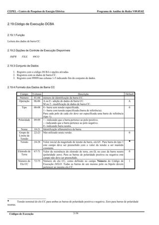 CEPEL - Centro de Pesquisas de Energia Elétrica                                     Programa de Análise de Redes V09.05.02



2.19.Código de Execução DCBA


2.19.1.Função

Leitura dos dados de barra CC.


2.19.2.Opções de Controle de Execução Disponíveis

  IMPR         FILE      80CO


2.19.3.Conjunto de Dados

     1. Registro com o código DCBA e opções ativadas.
     2. Registros com os dados de barra CC.
     3. Registro com 99999 nas colunas 1-5 indicando fim do conjunto de dados.


2.19.4.Formato dos Dados de Barra CC

             Campo       Colunas                                  Descrição                               Default
            Número        01-04 número de identificação da barra CC.
            Operação      06-06 A ou 0 - adição de dados de barra CC.                                       A
                                 M ou 2 - modificação de dados de barra CC.
               Tipo       08-08 0 - barra sem tensão especificada.                                          0
                                 1 - barra com tensão especificada (barra de referência).
                                 Para cada polo de cada elo deve ser especificada uma barra de referência
                                 (tipo 1).
            Polaridade    09-09 + - indicando que a barra pertence ao polo positivo.
                                 - - indicando que a barra pertence ao polo negativo.
                                 0 - indicando barra neutra.
             Nome         10-21 Identificação alfanumérica da barra.
            Grupo de      22-23 Não utilizado nesta versão.                                                 0
            Limite de
             Tensão
             Tensão       24-28   Valor inicial da magnitude de tensão da barra, em kV. Para barra do tipo 1
                                  este campo deve ser preenchido com o valor da tensão a ser mantido
                                  constante.
           Eletrodo de    67-71   Valor da resistência do eletrodo de terra, em Ω, no caso da barra neutra       0
              Terra               (polaridade zero). Para as barras de polaridade positiva ou negativa este
                                  campo não deve ser preenchido.
           Número do      72-75   Número do elo CC, como definido no campo Número do Código de                   1
            Elo CC                Execução DELO. Todas as barras de um mesmo polo ou bipolo devem
                                  pertencer ao mesmo elo CC.




           Tensão nominal do elo CC para ambas as barras de polaridade positiva e negativa. Zero para barras de polaridade
neutras.


 Códigos de Execução                                          2-34
 
