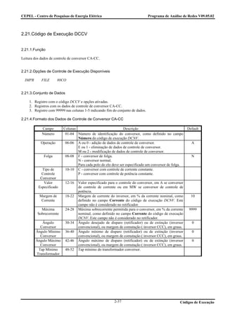 CEPEL - Centro de Pesquisas de Energia Elétrica                                  Programa de Análise de Redes V09.05.02



2.21.Código de Execução DCCV


2.21.1.Função

Leitura dos dados de controle de conversor CA-CC.


2.21.2.Opções de Controle de Execução Disponíveis

  IMPR      FILE       80CO


2.21.3.Conjunto de Dados

     1. Registro com o código DCCV e opções ativadas.
     2. Registros com os dados de controle de conversor CA-CC.
     3. Registro com 99999 nas colunas 1-5 indicando fim do conjunto de dados.

2.21.4.Formato dos Dados de Controle de Conversor CA-CC

            Campo         Colunas                              Descrição                                Default
            Número         01-04 Número de identificação do conversor, como definido no campo
                                  Número do código de execução DCNV.
            Operação       06-06 A ou 0 - adição de dados de controle de conversor.                       A
                                  E ou 1 - eliminação de dados de controle de conversor.
                                  M ou 2 - modificação de dados de controle de conversor.
              Folga        08-08 F - conversor de folga.                                                  N
                                  N - conversor normal.
                                  Para cada polo do elo deve ser especificado um conversor de folga.
            Tipo de        10-10 C - conversor com controle de corrente constante.
            Controle              P - conversor com controle de potência constante.
           Conversor
             Valor         12-16   Valor especificado para o controle do conversor, em A se conversor
          Especificado             de controle de corrente ou em MW se conversor de controle de
                                   potência.
           Margem de       18-22   Margem de corrente do inversor, em % da corrente nominal, como         10
            Corrente               definido no campo Corrente do código de execução DCNV. Este
                                   campo não é considerado no retificador.
            Máxima         24-28   Máxima sobrecorrente permitida para o conversor, em % da corrente     9999
          Sobrecorrente            nominal, como definido no campo Corrente do código de execução
                                   DCNV. Este campo não é considerado no retificador.
            Ângulo         30-34   Ângulo desejado de disparo (retificador) ou de extinção (inversor      0
           Conversor               convencional), ou margem de comutação ( inversor CCC), em graus.
         Ângulo Mínimo     36-40   Ângulo mínimo de disparo (retificador) ou de extinção (inversor        0
           Conversor               convencional), ou margem de comutação ( inversor CCC), em graus.
         Ângulo Máximo     42-46   Ângulo máximo de disparo (retificador) ou de extinção (inversor        0
           Conversor               convencional), ou margem de comutação ( inversor CCC), em graus.
          Tap Mínimo       48-52   Tap mínimo do transformador conversor.
         Transformador




                                                          2-37                                     Códigos de Execução
 
