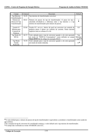 CEPEL - Centro de Pesquisas de Energia Elétrica                                  Programa de Análise de Redes V09.05.02



            Campo          Colunas                          Descrição                                     Default
          Tap Máximo        54-58 Tap máximo do transformador conversor.
         Transformador
           Número de        60-61   Número de passos do tap do transformador. O passo do tap é               ∞
         Passos do Tap              calculado dividindo-se a diferença entre o tap máximo e o tap
         Transformador              mínimo do transformador pelo número de passos.

           Tensão CC        63-66   Tensão CC, em p.u., abaixo da qual um conversor em controle de          0.0
          Mínima para               potência passa a operar em controle de corrente. Ponto decimal
           Controle de              implícito entre as colunas 63 e 64.
            Potência
          Tap Modo Hi       68-72   Valor adotado para o tap do conversor quando o elo está operando    Tap
             MVAr                   em modo de “HiMVAr Consumption”, como definido no campo Máximo
                                    Modo HIMVAr do código de execução DELO.                          – step
            Tap Modo        74-78   Valor adotado para o tap do conversor quando o elo está operando
             Tensão                 em modo de tensão reduzida.                                         1.0
            Reduzida




  O valor default para o número de passos do tap do transformador é equivalente a considerar o transformador como sendo de
tap contínuo.
  Se a atuação do tap do conversor foi considerada contínua, o valor default será o tap máximo do transformador.
  O campo não é utilizado na versão ANAREDE com CCC.


 Códigos de Execução                                       2-38
 