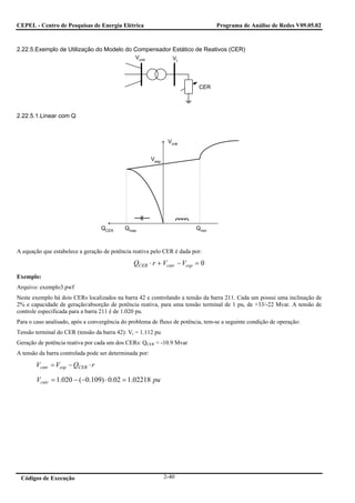 CEPEL - Centro de Pesquisas de Energia Elétrica                                  Programa de Análise de Redes V09.05.02



2.22.5.Exemplo de Utilização do Modelo do Compensador Estático de Reativos (CER)
                                                Vcntr              Vt




                                                                          CER




2.22.5.1.Linear com Q



                                                                 Vcntr


                                                         Vesp




                                  QCER      Qmax                         Qmin



A equação que estabelece a geração de potência reativa pelo CER é dada por:

                                               QCER ⋅ r + Vcntr − Vesp = 0
Exemplo:
Arquivo: exemplo3.pwf
Neste exemplo há dois CERs localizados na barra 42 e controlando a tensão da barra 211. Cada um possui uma inclinação de
2% e capacidade de geração/absorção de potência reativa, para uma tensão terminal de 1 pu, de +33/-22 Mvar. A tensão de
controle especificada para a barra 211 é de 1.020 pu.
Para o caso analisado, após a convergência do problema de fluxo de potência, tem-se a seguinte condição de operação:
Tensão terminal do CER (tensão da barra 42): Vt = 1.112 pu
Geração de potência reativa por cada um dos CERs: QCER = -10.9 Mvar
A tensão da barra controlada pode ser determinada por:

       Vcntr = Vesp − QCER ⋅ r

        Vcntr = 1.020 − (−0.109) ⋅ 0.02 = 1.02218 pu




 Códigos de Execução                                            2-40
 