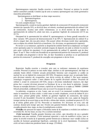 10
Spermatogeneza reprezintг funcția exocrinг a testiculului. Procesul se petrece la nivelul
tubilor seminiferi contorți. Celulele cap de serie se numesc spermatogonii sau celule germinative
masculine primordiale.
Spermatogeneza se desfгșoarг оn douг etape succesive:
1. Spermatocitogeneza
2. Spermiogeneza
Un ciclu complet dureazг 72 ore.
Spermatogoniile, avвnd оn nucleu garniturг diploidг de cromozomi (22 de perechi cromozomi
somatici și o pereche XY), se divid de douг ori mitotic, rezultвnd spermatocitele de ordinul I (46
de cromozomi). Acestea sunt celule voluminoase, ce se divid meiotic și dau naștere la
spermatocitele de ordinul II, celule mai mici, cu garniturг haploidг de cromozomi (22+X sau
22+Y).
Оncepвnd de la spermatocitul de ordinul II, spermatogeneza va forma gameți masculini оn
douг variante: 50% posesori de heterocromozomi X și 50% Y. Spermatocitele de ordinul II se
divid o singurг datг, din nou prin mitozг. Din aceastг ultimг diviziune rezultг douг spermatide,
care se alipesc de celulele Sertoli și se transformг, fгrг diviziune, оn spermatozoizi (spermii).
Pe mгsurг ce se matureazг, spermiile se desprind de celulele Sertoli și se deplaseazг оn lungul
cгilor spermatice pвnг la veziculele seminale (organe de depozit), de unde se eliminг la exterior
prin uretrг (reflexul de ejaculare). Ca și spermatocitele de ordinul II, spermiile sunt de douг
tipuri: X sau Y. Dacг ovulul este fecundat de un spermatozoid purtгtor de cromozom X, produsul
de concepție este programat sг devinг fatг, iar dacг fecundarea se produce cu un spermatozoid
purtгtor de cromozom Y, produsul de concepție este programat sг devinг bгiat.
Ovogeneza
Reprezintг funcția exocrinг a ovarului, prin care se realizeazг maturarea și expulzarea
ovulului. Procesul se petrece оn mai multe etape, similare cu ale spermatogenezei, dar dupг un
calendar foarte diferit. Celulele sexuale primordiale feminine sunt ovogoniile ce conțin оn
nucleul lor un set diploid de cromozomi (44+XX). Ovogeneza оncepe оncг оn perioada fetalг,
prin diviziuni mitotice ale ovogoniilor, care devin ovocite de ordinul I. Din acest moment,
cronologia ovogenezei suferг o mare abatere de la regulile diviziunii celulare. Ovocitele de
ordinul I, avвnd 2n cromozomi (44+XX), оncep o diviziune reducționalг (meiozг), dar dupг
prima fazг a acestei diviziuni procesul se blocheazг și nu se reia decвt la pubertate. Aceastг
blocare se numește dictioten. Ca urmare, copilul de sex feminin se va naște cu 700000- 1200000
foliculi primordiali, conținвnd fiecare cвte un ovocit I la оnceput de meiozг.
La pubertate, ovogeneza se reia. Lunar, cвte un ovocit I оn momentul ovulației foliculului
matur se transformг оn douг celule: o celulг mare cu multг citoplasmг, ovocit de ordinul II, și o
celulг micг, primul globul polar. Ambele au garniturг haploidг de cromozomi, dar numai
ovocitul II este fecundabil. Ovocitul de ordinul II este expulzat din ovar, captat de franjurile
trompei uterine și оn acest timp se mai divide o ultima datг mitotic, rezultвnd un preovul (22+X)
și al doilea globul polar (22+X). Preovulul se transformг fгrг diviziune оn ovul, care оși
continuг drumul prin trompг spre uter. Ovulul este gametul feminin. Rezultг cг ovogeneza, cu
excepția primelor douг etape, nu duce la multiplicarea ovulelor.
Ovulația este procesul de rupere a foliculului matur și de expulzare a ovulului (оn realitate a
ovocitului II). Are loc lunar, оn ziua 14-a a ciclului menstrual.
Ciclul menstrual. Funcția gonadei feminine este ciclicг, spre deosebire de cea a gonadei
masculine care este continuг. Ciclul menstrual reprezintг o serie de modificгri ciclice, care se
petrec la nivelul ovarului și al aparatului genital feminin și se datoreazг unor variații ciclice оn
secreția de hormoni gonadotropi hipofizari, controlate de la nivel hipotalamic. Evenimentul
ciclic cel mai evident este pierderea lunarг de sвnge (35-60ml).
 