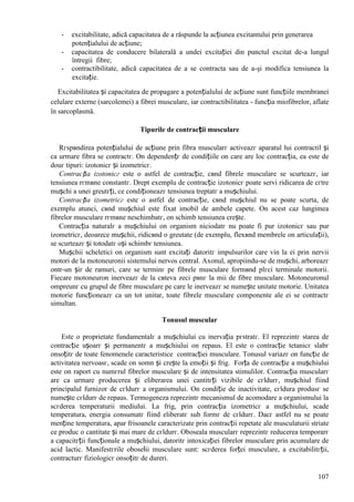 107
- excitabilitate, adică capacitatea de a răspunde la acțiunea excitantului prin generarea
potențialului de acțiune;
- capacitatea de conducere bilaterală a undei excitației din punctul excitat de-a lungul
întregii fibre;
- contractibilitate, adică capacitatea de a se contracta sau de a-şi modifica tensiunea la
excitație.
Excitabilitatea și capacitatea de propagare a potențialului de acțiune sunt funcțiile membranei
celulare externe (sarcolemei) a fibrei musculare, iar contractibilitatea - funcția miofibrelor, aflate
în sarcoplasmă.
Tipurile de contracții musculare
Rгspвndirea potențialului de acțiune prin fibra muscularг activeazг aparatul lui contractil și
ca urmare fibra se contractг. Оn dependențг de condițiile оn care are loc contracția, ea este de
douг tipuri: izotonicг și izometricг.
Contracția izotonicг este o astfel de contracție, cвnd fibrele musculare se scurteazг, iar
tensiunea rгmвne constantг. Drept exemplu de contracție izotonicг poate servi ridicarea de cгtre
mușchi a unei greutгți, ce condiționeazг tensiunea treptatг a mușchiului.
Contracția izometricг este o astfel de contracție, cвnd mușchiul nu se poate scurta, de
exemplu atunci, cвnd mușchiul este fixat imobil de ambele capete. Оn acest caz lungimea
fibrelor musculare rгmвne neschimbatг, оn schimb tensiunea crește.
Contracția naturalг a mușchiului оn organism niciodatг nu poate fi pur izotonicг sau pur
izometricг, deoarece mușchii, ridicвnd o greutate (de exemplu, flexвnd membrele оn articulații),
se scurteazг și totodatг оși schimbг tensiunea.
Mușchii scheletici оn organism sunt excitați datoritг impulsurilor care vin la ei prin nervii
motori de la motoneuronii sistemului nervos central. Axonul, apropiindu-se de mușchi, arboreazг
оntr-un șir de ramuri, care se terminг pe fibrele musculare formвnd plгci terminale motorii.
Fiecare motoneuron inerveazг de la cвteva zeci pвnг la mii de fibre musculare. Motoneuronul
оmpreunг cu grupul de fibre musculare pe care le inerveazг se numește unitate motorie. Unitatea
motorie funcționeazг ca un tot unitar, toate fibrele musculare componente ale ei se contractг
simultan.
Tonusul muscular
Este o proprietate fundamentalг a mușchiului cu inervația pгstratг. El reprezintг starea de
contracție ușoarг și permanentг a mușchiului оn repaus. El este o contracție tetanicг slabг
оnsoțitг de toate fenomenele caracteristice contracției musculare. Tonusul variazг оn funcție de
activitatea nervoasг, scade оn somn și crește la emoții și frig. Forța de contracție a mușchiului
este оn raport cu numгrul fibrelor musculare și de intensitatea stimulilor. Contracția muscularг
are ca urmare producerea și eliberarea unei cantitгți vizibile de cгldurг, mușchiul fiind
principalul furnizor de cгldurг a organismului. Оn condiție de inactivitate, cгldura produsг se
numește cгldurг de repaus. Termogeneza reprezintг mecanismul de acomodare a organismului la
scгderea temperaturii mediului. La frig, prin contracția izometricг a mușchiului, scade
temperatura, energia consumatг fiind eliberatг sub formг de cгldurг. Dacг astfel nu se poate
menține temperatura, apar frisoanele caracterizate prin contracții repetate ale musculaturii striate
ce produc o cantitate și mai mare de cгldurг. Oboseala muscularг reprezintг reducerea temporarг
a capacitгții funcționale a mușchiului, datoritг intoxicației fibrelor musculare prin acumulare de
acid lactic. Manifestгrile oboselii musculare sunt: scгderea forței musculare, a excitabilitгții,
contracturг fiziologicг оnsoțitг de dureri.
 