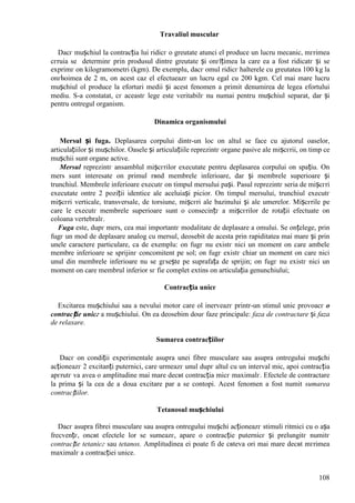 108
Travaliul muscular
Dacг mușchiul la contracția lui ridicг o greutate atunci el produce un lucru mecanic, mгrimea
cгruia se determinг prin produsul dintre greutate și оnгlțimea la care ea a fost ridicatг și se
exprimг оn kilogramometri (kgm). De exemplu, dacг omul ridicг halterele cu greutatea 100 kg la
оnгlюimea de 2 m, оn acest caz el efectueazг un lucru egal cu 200 kgm. Cel mai mare lucru
mușchiul оl produce la eforturi medii și acest fenomen a primit denumirea de legea efortului
mediu. S-a constatat, cг aceastг lege este veritabilг nu numai pentru mușchiul separat, dar și
pentru оntregul organism.
Dinamica organismului
Mersul și fuga. Deplasarea corpului dintr-un loc оn altul se face cu ajutorul oaselor,
articulațiilor și mușchilor. Oasele și articulațiile reprezintг organe pasive ale mișcгrii, оn timp ce
mușchii sunt organe active.
Mersul reprezintг ansamblul mișcгrilor executate pentru deplasarea corpului оn spațiu. Оn
mers sunt interesate оn primul rвnd membrele inferioare, dar și membrele superioare și
trunchiul. Membrele inferioare executг оn timpul mersului pași. Pasul reprezintг seria de mișcгri
executate оntre 2 poziții identice ale aceluiași picior. Оn timpul mersului, trunchiul executг
mișcгri verticale, transversale, de torsiune, mișcгri ale bazinului și ale umerelor. Mișcгrile pe
care le executг membrele superioare sunt o consecințг a mișcгrilor de rotații efectuate оn
coloana vertebralг.
Fuga este, dupг mers, cea mai importantг modalitate de deplasare a omului. Se оnțelege, prin
fugг un mod de deplasare analog cu mersul, deosebit de acesta prin rapiditatea mai mare și prin
unele caractere particulare, ca de exemplu: оn fugг nu existг nici un moment оn care ambele
membre inferioare se sprijinг concomitent pe sol; оn fugг existг chiar un moment оn care nici
unul din membrele inferioare nu se gгsește pe suprafața de sprijin; оn fugг nu existг nici un
moment оn care membrul inferior sг fie complet extins оn articulația genunchiului;
Contracția unicг
Excitarea mușchiului sau a nevului motor care оl inerveazг printr-un stimul unic provoacг o
contracție unicг a mușchiului. Оn ea deosebim douг faze principale: faza de contractare și faza
de relaxare.
Sumarea contracțiilor
Dacг оn condiții experimentale asupra unei fibre musculare sau asupra оntregului mușchi
acționeazг 2 excitanți puternici, care urmeazг unul dupг altul cu un interval mic, apoi contracția
apгrutг va avea o amplitudine mai mare decвt contracția micг maximalг. Efectele de contractare
la prima și la cea de a doua excitare par a se contopi. Acest fenomen a fost numit sumarea
contracțiilor.
Tetanosul mușchiului
Dacг asupra fibrei musculare sau asupra оntregului mușchi acționeazг stimuli ritmici cu o așa
frecvențг, оncвt efectele lor se sumeazг, apare o contracție puternicг și prelungitг numitг
contracție tetanicг sau tetanos. Amplitudinea ei poate fi de cвteva ori mai mare decвt mгrimea
maximalг a contracției unice.
 
