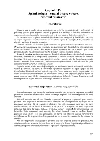 109
Capitolul IV.
Splanhnologia – studiul despre viscere.
Sistemul respirator.
Generalitгюi
Viscerele sau organele interne sunt situate оn cavitгțile corpului (toracicг, abdominalг și
pelvianг), precum și оn regiunea capului și gвtului. Ele participг la funcțiile metabolice ale
organismului, оn asigurarea lui cu materii nutritive și оn evacuarea deșeurilor metabolice.
Оn conformitate cu originea, particularitгțile de structurг, topografia și funcțiile lor, viscerele
se оmpart оn grupe ce constituie sisteme sau aparate de organe. De exemplu, distingem sistemele
digestiv, respirator și aparatul urogenital.
Conform structurii lor viscerele pot fi оmpгrțite оn parenchimatoase și tubulare sau cave.
Organele parenchimatoase sunt constituite din parenchim, care la rвndul sгu este alcгtuit din
celule specializate și stromг. Din organele parenchimatoase fac parte ficatul, pancreasul
plгmвnii, rinichii etc. Stroma executг funcții de suport (carcasa moale) și troficг.
Organele tubulare (cavitare) au un aspect de tub de diametrul respectiv (esofagul, stomacul,
intestinele, ureterele, etc.), pereții cгruia delimiteazг o cavitate. Cu toatг varietatea de forme și
funcții pereții organelor cavitare au o constituție similarг, sunt alcгtuite din 4 membrane (tunici):
internг - mucoasг, baza submucoasг, tunica muscularг și membrana externг alcгtuitг din țesut
conjunctiv numitг adventiție sau tunica seroasг.
Organele interne se aflг оn cavitгțile corpului, оn vecinгtatea oaselor scheletului, mușchilor,
vaselor și nervilor. De aceea, la descrierea topografiei organelor оn raport spațial cu alte
formațiuni ne folosim de noțiuni anatomice speciale. Pentru a desemna poziția organelor fațг de
oasele scheletului folosim termenul de scheletotopie. Poziția unui organ sau grup de organe оn
corpul uman, оn cavitгțile lui este desemnatг prin termenul holotopie. Pentru a desemna raportul
unui organ la alte organe adiacente se folosește termenul de sintopie.
Sistemul respirator - systema respiratorium
Sistemul respirator este format din totalitatea organelor care servesc la efectuarea respirației
pulmonare: eliminarea bioxidului de carbon din sвnge, respectiv utilizarea oxigenului din aerul
ambiant.
Sistemul respirator este alcгtuit din cгile respiratorii și organele respiratorii, pare, numite
plгmвni. Cгile respiratorii, оn conformitate cu topografia lor оn corpul uman, se оmpart оn cгi
respiratorii superioare și cгi respiratorii inferioare. Din cгile respiratorii superioare fac parte
cavitatea nazalг, partea nazalг a faringelui și partea oralг a faringelui, din cгile respiratorii
inferioare fac parte laringele, traheea, bronhiile, inclusiv ramificațiile intrapulmonare ale
bronhiilor. Cгile respiratorii sunt alcгtuite din tuburi, lumenul cгrora se menține datoritг
prezenței unui schelet osos sau cartilaginos оn pereții lor. Datoritг acestei particularitгți
morfologice a cгilor respiratorii are loc aportul de aer оn plгmвni și evacuarea lui din plгmвni оn
exterior.
Prin cгile respiratorii aerul ajunge оn plгmвni, care sunt organele respiratorii principale. Оn
aceștia se realizeazг schimbul de gaze dintre aer și sвnge prin difuzie de gaze (oxigen - bioxid de
carbon), prin pereții alveolelor pulmonare și capilarelor sangvine adiacente.
 