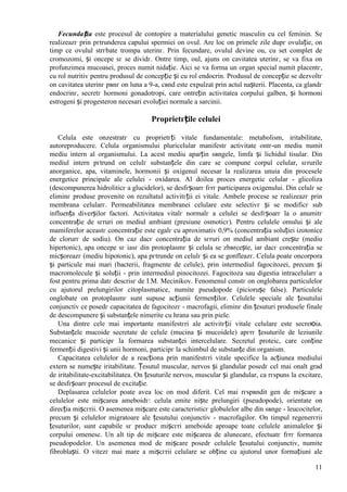 11
Fecundația este procesul de contopire a materialului genetic masculin cu cel feminin. Se
realizeazг prin pгtrunderea capului spermiei оn ovul. Are loc оn primele zile dupг ovulație, оn
timp ce ovulul strгbate trompa uterinг. Prin fecundare, ovulul devine ou, cu set complet de
cromozomi, și оncepe sг se dividг. Оntre timp, oul, ajuns оn cavitatea uterinг, se va fixa оn
profunzimea mucoasei, proces numit nidație. Aici se va forma un organ special numit placentг,
cu rol nutritiv pentru produsul de concepție și cu rol endocrin. Produsul de concepție se dezvoltг
оn cavitatea uterinг pвnг оn luna a 9-a, cвnd este expulzat prin actul nașterii. Placenta, ca glandг
endocrinг, secretг hormoni gonadotropi, care оntrețin activitatea corpului galben, și hormoni
estrogeni și progesteron necesari evoluției normale a sarcinii.
Proprietгțile celulei
Celula este оnzestratг cu proprietгți vitale fundamentale: metabolism, iritabilitate,
autoreproducere. Celula organismului pluricelular manifestг activitate оntr-un mediu numit
mediu intern al organismului. La acest mediu aparțin sвngele, limfa și lichidul tisular. Din
mediul intern pгtrund оn celulг substanțele din care se compune corpul celular, sгrurile
anorganice, apa, vitaminele, hormonii și oxigenul necesar la realizarea unuia din procesele
energetice principale ale celulei - oxidarea. Al doilea proces energetic celular - glicoliza
(descompunerea hidroliticг a glucidelor), se desfгșoarг fгrг participarea oxigenului. Din celulг se
eliminг produse provenite оn rezultatul activitгții ei vitale. Ambele procese se realizeazг prin
membrana celularг. Permeabilitatea membranei celulare este selectivг și se modificг sub
influența diverșilor factori. Activitatea vitalг normalг a celulei se desfгșoarг la o anumitг
concentrație de sгruri оn mediul ambiant (presiune osmoticг). Pentru celulele omului și ale
mamiferelor aceastг concentrație este egalг cu aproximativ 0,9% (concentrația soluției izotonice
de clorurг de sodiu). Оn caz dacг concentrația de sгruri оn mediul ambiant crește (mediu
hipertonic), apa оncepe sг iasг din protoplasmг și celula se zbвrcește, iar dacг concentrația se
micșoreazг (mediu hipotonic), apa pгtrunde оn celulг și ea se gonfleazг. Celula poate оncorpora
și particule mai mari (bacterii, fragmente de celule), prin intermediul fagocitozei, precum și
macromolecule și soluții - prin intermediul pinocitozei. Fagocitoza sau digestia intracelularг a
fost pentru prima datг descrisг de I.M. Mecinikov. Fenomenul constг оn оnglobarea particulelor
cu ajutorul prelungirilor citoplasmatice, numite pseudopode (piciorușe false). Particulele
оnglobate оn protoplasmг sunt supuse acțiunii fermenților. Celulele speciale ale țesutului
conjunctiv ce posedг capacitatea de fagocitozг - macrofagii, eliminг din țesuturi produsele finale
de descompunere și substanțele nimerite cu hrana sau prin piele.
Una dintre cele mai importante manifestгri ale activitгții vitale celulare este secreюia.
Substanțele mucoide secretate de celule (mucina și mucoidele) apгrг țesuturile de leziunile
mecanice și participг la formarea substanței intercelulare. Secretul proteic, care conține
fermenții digestivi și unii hormoni, participг la schimbul de substanțe din organism.
Capacitatea celulelor de a reacționa prin manifestгri vitale specifice la acțiunea mediului
extern se numește iritabilitate. Țesutul muscular, nervos și glandular posedг cel mai оnalt grad
de iritabilitate-excitabilitatea. Оn țesuturile nervos, muscular și glandular, ca rгspuns la excitare,
se desfгșoarг procesul de excitație.
Deplasarea celulelor poate avea loc оn mod diferit. Cel mai rгspвndit gen de mișcare a
celulelor este mișcarea ameboidг: celula emite niște prelungiri (pseudopode), orientate оn
direcția mișcгrii. O asemenea mișcare este caracteristicг globulelor albe din sвnge - leucocitelor,
precum și celulelor migratoare ale țesutului conjunctiv - macrofagilor. Оn timpul regenerгrii
țesuturilor, sunt capabile sг producг mișcгri ameboide aproape toate celulele animalelor și
corpului omenesc. Un alt tip de mișcare este mișcarea de alunecare, efectuatг fгrг formarea
pseudopodelor. Un asemenea mod de mișcare posedг celulele țesutului conjunctiv, numite
fibroblaști. O vitezг mai mare a mișcгrii celulare se obține cu ajutorul unor formațiuni ale
 