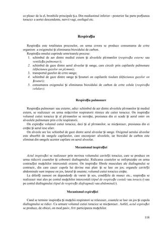118
ce pleacг de la el, bronhiile principale ș.a. Din mediastinul inferior - posterior fac parte porțiunea
toracicг a aortei descendente, nervii vagi, esofagul etc.
Respirația
Respirația este totalitatea proceselor, оn urma cгrora se produce consumarea de cгtre
organism a oxigenului și eliminarea bioxidului de carbon.
Respirația omului cuprinde urmгtoarele procese:
1. schimbul de aer dintre mediul extern și alveolele plгmвnilor (respirația externг sau
ventilația pulmonarг);
2. schimbul de gaze dintre aerul alveolar și sвnge, care circulг prin capilarele pulmonare
(difuziunea gazelor оn plгmвni);
3. transportul gazelor de cгtre sвnge;
4. schimbul de gaze dintre sвnge și țesuturi оn capilarele tisulare (difuziunea gazelor оn
țesuturi);
5. consumarea oxigenului și eliminarea bioxidului de carbon de cгtre celule (respirația
celularг).
Respirația pulmonarг
Respirația pulmonarг sau externг, adicг schimbul de aer dintre alveolele plгmвnilor și mediul
extern, se realizeazг оn urma mișcгrilor respiratorii ritmice ale cutiei toracice. Оn inspirație
volumul cutiei toracice și al plгmвnilor se mгrește, presiunea din ei scade și aerul оntrг оn
alveolele pulmonare prin cгile respiratorii.
Оn expirație volumul cutiei toracice, deci și al plгmвnilor, se micșoreazг, presiunea din ei
crește și aerul iese afarг.
Оn alveole are loc schimbul de gaze dintre aerul alveolar și sвnge. Oxigenul aerului alveolar
este absorbit de sвngele capilarelor, care оnconjoarг alveolele, iar bioxidul de carbon este
eliminat din sвngele acestor capilare оn aerul alveolar.
Mecanismul inspirației
Actul inspirației se realizeazг prin mгrirea volumului cavitгții toracice, care se produce оn
urma ridicгrii coastelor și coborвrii diafragmului. Ridicarea coastelor se оnfгptuiește оn urma
contracției mușchilor intercostali externi. Оn inspirație fibrele musculare ale diafragmului se
contractг, din care cauzг cupola lui devine mai platг și se lasг оn jos; organele cavitгții
abdominale sunt impuse оn jos, lateral și оnainte; volumul cutiei toracice crește.
La diferiți oameni оn dependențг de vвrstг și sex, condițiile de muncг etc., respirația se
realizeazг mai ales pe contul mușchilor intercostali (tipul de respirație costalг sau toracicг) sau
pe contul diafragmului (tipul de respirație diafragmalг sau abdominalг).
Mecanismul expirației
Cвnd se terminг inspirația și mușchii respiratori se relaxeazг, coastele se lasг оn jos și cupola
diafragmului se ridicг. Ca urmare volumul cutiei toracice se micșoreazг. Astfel, actul expirației
se produce, de obicei, оn mod pasiv, fгrг participarea mușchilor.
 