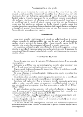 119
Presiunea negativг оn cutia toracicг
Оn cutia toracicг plгmвnii se aflг оn stare de extensiune, fiind strвns lipiюi de pereții
toracelui. La nașterea copilului plгmвnii se aflг оn colabare și ca volum corespund оntru totul
cutiei toracice. Оnsг spre finele primei sгptгmвni de viațг sporirea dimensiunilor cutiei toracice
depгșește creșterea plгmвnilor, care se dezvoltг mai lent. Plгmвnii comunicг cu atmosfera și,
odatг cu lгrgirea cutiei toracice sub acțiunea presiunii atmosferice, se extinde țesutul elastic al
lor, lamelele parietalг și visceralг ale pleurei rгmвnвnd strвns lipite оntre ele. Simultan, оn
plгmвni apar forțe elastice, care acționeazг оn direcția colabгrii plгmвnilor. Aceste forțe
оmpiedicг transmiterea presiunii atmosferice оn direcția cavitгții pleurale. De aceea presiunea оn
cavitatea pleuralг este cu 5-6 mm ai coloanei de mercur mai joasг decвt presiunea atmosfericг.
Aceastг diferenюг se numește presiune negativг.
Pneumotoraxul
La perforarea peretelui cutiei toracice aerul pгtrunde оn spațiul interpleural și provoacг
colabarea plгmвnilor. Оn astfel de condiții o mare parte din aerul ce se aflг оn plгmвni este
expulzatг prin cгile respiratorii. Оn stare de colabare volumul plгmвnilor prezintг doar 1/3 din
capacitatea cutiei toracice. Deermetizarea cavitгții pleurale se numește pneumotorax.
Un pneumotorax unilateral se aplicг uneori bolnavilor de tuberculozг, pentru a suspenda
mișcгrile de respirație ale plгmвnului afectat оn scopul accelerгrii proceselor de cicatrizare. Оn
pneumotoraxul bilateral total, cвnd sunt excluși din respirație ambii plгmвni, survine moartea оn
rezultatul asfixiei.
Volumul aerului din plгmвni
Оn stare de repaus omul inspirг și expirг circa 500 ml de aer; acest volum de aer se numește
volum respirator.
Suplimentar la cei 500 ml omul mai poate inspira la o inspirație adвncг aproximativ оncг
2500 ml de aer (volumul inspirației suplimentare sau aerul complementar).
Dupг o expirație liniștitг omul este capabil sг expire circa 1000 ml de aer (volumul expirației
suplimentare sau aerul de rezervг).
Din aceste cifre reiesг cг оn timpul respirației liniștite cavitatea toracicг nu se dilatг și nu
colabeazг pвnг la maximum.
Оn caz de necesitate, amplitudinea mișcгrilor respiratorii se poate mгri atвt оn inspirație, cвt
și оn expirație, datoritг cгrui fapt crește volumul de aer, ce intrг оn plгmвni.
Capacitatea vitalг a plгmвnilor. Dacг se efectueazг o inspirație maximг, iar apoi printr-un
muștiuc se produce o expirație maximг оntr-un gazometru special (spirometru), оn el оntrг și
aerul respirator, și aerul complementar, și aerul de rezervг, adicг оn medie 500 ml+ 2500ml+
1000ml= 4000ml.
Tot acest volum de aer constituie capacitatea vitalг a plгmвnilor. Ea diferг оn dependenюг de
vвrstг, de sex, starea sгnгtгții și antrenamentul respirației. Capacitatea vitalг a plгmвnilor la un
bгrbat tвnгr constituie 3.5- 4, 8l, iar la femei ea este de 3.0- 3.5l.
Volumul rezidual. Dupг o expirație maximг plгmвnii nu se elibereazг complet de tot aerul -
оn ei rгmвne aproximativ оncг 1000 - 1500 ml; acesta este volum rezidual.
Оn timpul respirației obișnuite оn plгmвni se aflг permanent aer rezidual și aer de rezervг,
care rгmвne оn ei dupг moarte.
Cea mai mare pate din aerul, aflat оn plгmвnii cadavrului, poate fi оnlгturatг cu ajutorul unui
pneumotorax bilateral deschis, deoarece оn cazul acesta se produce colabarea aproape totalг a
țesutului pulmonar.
 