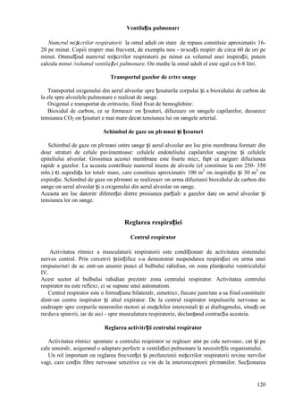 120
Ventilația pulmonarг
Numгrul mișcгrilor respiratorii la omul adult оn stare de repaus constituie aproximativ 16-
20 pe minut. Copiii respirг mai frecvent, de exemplu nou - nгscuții respirг de circa 60 de ori pe
minut. Оnmulțind numгrul mișcгrilor respiratorii pe minut cu volumul unei inspirații, putem
calcula minut /volumul ventilației pulmonare. Оn medie la omul adult el este egal cu 6-8 litri.
Transportul gazelor de cгtre sвnge
Transportul oxigenului din aerul alveolar spre țesuturile corpului și a bioxidului de carbon de
la ele spre alveolele pulmonare e realizat de sвnge.
Oxigenul e transportat de eritrocite, fiind fixat de hemoglobinг.
Bioxidul de carbon, ce se formeazг оn țesuturi, difuzeazг оn sвngele capilarelor, deoarece
tensiunea CO2 оn țesuturi e mai mare decвt tensiunea lui оn sвngele arterial.
Schimbul de gaze оn plгmвni și țesuturi
Schimbul de gaze оn plгmвni оntre sвnge și aerul alveolar are loc prin membrana formatг din
douг straturi de celule pavimentoase: celulele endoteliului capilarelor sangvine și celulele
epiteliului alveolar. Grosimea acestei membrane este foarte micг, fapt ce asigurг difuziunea
rapidг a gazelor. La aceasta contribuie numгrul imens de alveole (el constituie la om 250- 350
mln.) єi suprafața lor totalг mare, care constituie aproximativ 100 m2
оn inspirație și 30 m2
оn
expirație. Schimbul de gaze оn plгmвni se realizeazг оn urma difuziunii bioxidului de carbon din
sвnge оn aerul alveolar și a oxigenului din aerul alveolar оn sвnge.
Aceasta are loc datoritг diferenței dintre presiunea parțialг a gazelor date оn aerul alveolar și
tensiunea lor оn sвnge.
Reglarea respirației
Centrul respirator
Activitatea ritmicг a musculaturii respiratorii este condiționatг de activitatea sistemului
nervos central. Prin cercetгri științifice s-a demonstrat suspendarea respirației оn urma unei
оmpunsгturi de ac оntr-un anumit punct al bulbului rahidian, оn zona planșeului ventriculului
IV.
Acest sector al bulbului rahidian prezintг zona centrului respirator. Activitatea centrului
respirator nu este reflexг, ci se supune unui automatism.
Centrul respirator este o formațiune bilateralг, simetricг, fiecare jumгtate a sa fiind constituitг
dintr-un centru inspirator și altul expirator. De la centrul respirator impulsurile nervoase se
оndreaptг spre corpurile neuronilor motori ai mușchilor intercostali și ai diafragmului, situați оn
mгduva spinгrii, iar de aici - spre musculatura respiratorie, declanșвnd contracția acesteia.
Reglarea activitгții centrului respirator
Activitatea ritmicг spontanг a centrului respirator se regleazг atвt pe cale nervoasг, cвt și pe
cale umoralг, asigurвnd o adaptare perfectг a ventilației pulmonare la necesitгțile organismului.
Un rol important оn reglarea frecvenței și profunzimii mișcгrilor respiratorii revine nervilor
vagi, care conțin fibre nervoase senzitive ce vin de la interoreceptorii plгmвnilor. Secționarea
 