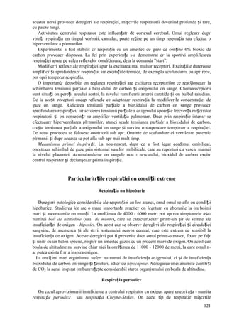 121
acestor nervi provoacг dereglгri ale respirației, mișcгrile respiratorii devenind profunde și rare,
cu pauze lungi.
Activitatea centrului respirator este influențatг de cortexul cerebral. Omul regleazг dupг
voințг respirația оn timpul vorbirii, cвntului, poate reține pe un timp respirația sau efectua o
hiperventilare a plгmвnilor.
Experimental a fost stabilit cг respirația cu un amestec de gaze ce conține 6% bioxid de
carbon provoacг dispneea. La fel prin experiențe s-a demonstrat cг la sportivi amplificarea
respirației apare pe calea reflexelor condiționate, deja la comanda ”start”.
Modificгri reflexe ale respirației apar la excitarea mai multor receptori. Excitațiile dureroase
amplificг și aprofundeazг respirația, iar excitațiile termice, de exemplu scufundarea оn apг rece,
pot opri temporar respirația.
O importanțг deosebitг оn reglarea respirației are excitarea receptorilor ce reacționeazг la
schimbarea tensiunii parțiale a bioxidului de carbon și oxigenului оn sвnge. Chemoreceptorii
sunt situați оn pereții arcului aortei, la nivelul ramificгrii arterei carotide și оn bulbul rahidian.
De la acești receptori оncep reflexele ce adapteazг respirația la modificгrile concentrației de
gaze оn sвnge. Ridicarea tensiunii parțiale a bioxidului de carbon оn sвnge provoacг
aprofundarea respirației, iar scгderea tensiunii parțiale a oxigenului sporește frecvența mișcгrilor
respiratorii și оn consecințг se amplificг ventilația pulmonarг. Dacг prin respirație intensг se
efectueazг hiperventilarea plгmвnilor, atunci scade tensiunea parțialг a bioxidului de carbon,
crește tensiunea parțialг a oxigenului оn sвnge și survine o suspendare temporarг a respirației.
De acest procedeu se folosesc оnotгtorii sub apг. Оnainte de scufundare ei ventileazг puternic
plгmвnii și dupг aceasta se pot afla sub apг mai mult timp.
Mecanismul primei inspirații. La nou-nгscut, dupг ce a fost legat cordonul ombilical,
оnceteazг schimbul de gaze prin sistemul vaselor ombilicale, care au raporturi cu vasele mamei
la nivelul placentei. Acumulвndu-se оn sвngele nou - nгscutului, bioxidul de carbon excitг
centrul respirator și declanșeazг prima inspirație.
Particularitгțile respirației оn condiții extreme
Respirația оn hipobarie
Dereglгri patologice considerabile ale respirației au loc atunci, cвnd omul se aflг оn condiții
hipobarice. Studierea lor are o mare importanțг practicг оn legгturг cu zborurile la оnгlюimi
mari și ascensiunile оn munți. La оnгlțimea de 4000 - 6000 metri pot apгrea simptomele așa-
numitei boli de altitudine (sau de munte), care se caracterizeazг printr-un șir de semne ale
insuficienței de oxigen - hipoxiei. Оn acest caz se observг dereglгri ale respirației și circulației
sangvine, de asemenea și ale stгrii sistemului nervos central, care este extrem de sensibil la
insuficiența de oxigen. Aceste dereglгri pot fi prevenite dacг omul printr-o mascг, fixatг pe fațг
și unitг cu un balon special, respirг un amestec gazos cu un procent mare de oxigen. Оn acest caz
boala de altitudine nu survine chiar nici la оnгlțimea de 11000 - 12000 de metri, la care omul n-
ar putea exista fгrг a inspira oxigen.
La оnгlțimi mari organismul suferг nu numai de insuficiența oxigenului, ci și de insuficiența
bioxidului de carbon оn sвnge și țesuturi, adicг de hipocapnie. Adгugarea unei anumite cantitгți
de CO2 la aerul inspirat оmbunгtгțește considerabil starea organismului оn boala de altitudine.
Respirația periodicг
Оn cazul aprovizionгrii insuficiente a centrului respirator cu oxigen apare uneori așa - numita
respirație periodicг sau respirația Cheyne-Stokes. Оn acest tip de respirație mișcгrile
 