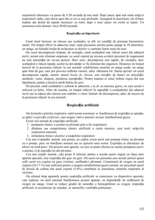 122
respiratorii alterneazг cu pauze de 5-20 secunde și mai mult. Dupг pauzг apar mai оntвi mișcгri
respiratorii slabe, care devin apoi din ce оn ce mai profunde. Ajungвnd la maximum, ele slгbesc
treptat; dar destul de repede оnceteazг cu totul; dupг o nouг pauzг tot ciclul se repetг. Un
asemenea ciclu dureazг circa 30-60 secunde.
Respirația оn hiperbarie
Cвnd omul lucreazг оn cheson sau scafandru, se aflг оn condiții de presiune barometricг
оnaltг. Оn timpul aflгrii la adвncimi mari, unde presiunea aerului poate ajunge la 10 atmosfere,
оn sвnge, оn lichidul tisular și оn țesuturi se dizolvг o cantitate foarte mare de azot.
Оn cazul decompresiei treptate, de exemplu, cвnd scafandrul este ridicat оncet din adвncul
mгrii, azotul este eliminat оmpreunг cu aerul expirat pe mгsura scгderii presiunii și organismul
nu este amenințat de vre-un pericol. Dacг оnsг, decompresia este rapidг, de exemplu, dacг
scafandrul e ridicat repede, azotul nu dovedește sг fie eliminat din organism. Deoarece оn timpul
trecerii de la presiunea ridicatг la cea normalг solubilitatea azotului оn sвnge scade, оn sвnge
apar bule de gaz, care pot provoca embolia vaselor, adicг obturarea lor. Starea apгrutг оn cazul
decompresiei rapide, numitг uneori boala de cheson, este оnsoțitг de dureri оn articulații,
amețealг, vomг, dispnee, pierderea cunoștinței. Pentru tratarea ei omul trebuie expus din nou
hiperbariei, pentru a dizolva iarгєi bulele de azot.
Оn prezent, cвnd scafandrul e coborвt la adвncimi, i se dг un amestec gazos, оn care azotul e
оnlocuit cu heliu. Afarг de aceasta, оn timpul ridicгrii la suprafațг a scafandrului din adвncul
mгrii sau la ieșirea din cheson este stabilitг o vitezг limitatг de decompresie, adicг de trecere de
la presiunea ridicatг la cea normalг.
Respirația artificialг
Оn leziunile centrului respirator, cвnd acesta оnceteazг sг funcționeze și respirația se oprește,
se aplicг respirația artificialг, care asigurг оntr-o anumitг mгsurг metabolismul gazos.
Existг trei metode de respirație artificialг:
1. pomparea ritmicг a aerului оn plгmвni prin cгile respiratorii;
2. dilatarea sau comprimarea ritmicг artificialг a cutiei toracice, care imitг mișcгrile
respiratorii naturale;
3. stimularea ritmicг electricг a mușchilor respiratori.
Cea mai rгspвnditг metodг este prima, оn cadrul cгreia aerul este pompat ritmic оn plгmвni
cu o pompг, pusг оn funcțiune manual sau cu ajutorul unui motor. Expirația se efectueazг de
obicei оn mod pasiv. Оn prezent sunt aparate, cu care se poate efectua nu numai pomparea activг
a aerului, ci și aspirația lui din plгmвni.
Cea mai simplг metodг, care poate fi utilizatг pentru a acorda ajutor urgent оn lipsa unor
aparate speciale, este respirația din gurг оn gurг. Оn acest caz persoana care acordг primul ajutor
suflг aerul sгu expirat оn gura victimei, umflвndu-i plгmвnii. Conюinutul de oxigen оn aerul
expirat (16-17 %) este suficient pentru a asigura metabolismul gazos normal, iar procentul sporit
de bioxid de carbon din aerul expirat (3-4%) contribuie la stimularea centrului respirator al
victimei.
Оn ultimul timp aparatele pentru respirația artificialг se conecteazг cu dispozitive speciale,
care regleazг оn mod automat funcționarea acestor aparate, оn dependențг de conținutul de
oxigen оn sвnge. Cвnd se reduce gradul de saturație a hemoglobinei cu oxigen, respirația
artificialг se accelereazг și, totodatг, se intensificг ventilația pulmonarг.
 