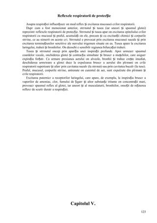 123
Reflexele respiratorii de protecție
Asupra respirației influențeazг оn mod reflex și excitarea mucoasei cгilor respiratorii.
Dupг cum a fost menюionat anterior, strгnutul și tusea (iar uneori și spasmul glotei)
reprezintг reflexele respiratorii de protecție. Strгnutul și tusea apar оn excitarea epiteliului cгilor
respiratorii cu mucusul și praful, acumulați оn ele, precum și cu excitanții chimici și corpurile
strгine, ce au nimerit оn aceste cгi. Strгnutul e provocat prin excitarea mucoasei nazale și prin
excitarea terminațiunilor senzitive ale nervului trigemen situate оn ea. Tusea apare la excitarea
laringelui, traheii și bronhiilor. Оn deosebi e sensibilг regiunea bifurcației traheii.
Tusea și strгnutul оncep prin apariția unei inspirații profunde. Apoi urmeazг spasmul
coardelor vocale, оnchiderea glotei și contracția simultanг și bruscг a mușchilor, care asigurг
expirația forțatг. Ca urmare presiunea aerului оn alveole, bronhii și trahee crește imediat,
deschiderea urmгtoare a glotei duce la expulzarea bruscг a aerului din plгmвni оn cгile
respiratorii superioare și afarг prin cavitatea nazalг (la strгnut) sau prin cavitatea bucalг (la tuse).
Praful, mucusul, corpurile strгine, antrenate оn curentul de aer, sunt expulzate din plгmвni și
cгile respiratorii.
Excitarea puternicг a receptorilor laringelui, care apare, de exemplu, la inspirația bruscг a
vaporilor de amoniac, clor, fumului de țigarг și altor substanțe iritante оn concentrații mari,
provoacг spasmul reflex al glotei, iar uneori și al musculaturii, bronhiilor, оnsoțit de reținerea
reflexг de scurtг duratг a respirației.
Capitolul V.
 