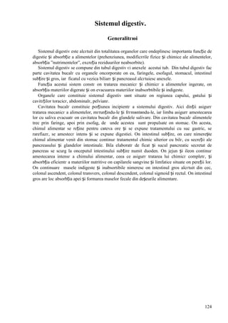 124
Sistemul digestiv.
Generalitгюi
Sistemul digestiv este alcгtuit din totalitatea organelor care оndeplinesc importanta funcție de
digestie și absorbție a alimentelor (prehenziunea, modificгrile fizice și chimice ale alimentelor,
absorbția ”nutrimentelor”, excreția reziduurilor neabsorbite).
Sistemul digestiv se compune din tubul digestiv єi anexele acestui tub. Din tubul digestiv fac
parte cavitatea bucalг cu organele оncorporate оn ea, faringele, esofagul, stomacul, intestinul
subțire și gros, iar ficatul cu vezica biliarг și pancreasul alcгtuiesc anexele.
Funcția acestui sistem constг оn tratarea mecanicг și chimicг a alimentelor ingerate, оn
absorbția materiilor digerate și оn evacuarea materiilor inabsorbtibile și indigeste.
Organele care constituie sistemul digestiv sвnt situate оn regiunea capului, gвtului și
cavitгților toracicг, abdominalг, pelvianг.
Cavitatea bucalг constituie porțiunea incipientг a sistemului digestiv. Aici dinții asigurг
tratarea mecanicг a alimentelor, mгrunțindu-le și frгmвntвndu-le, iar limba asigurг amestecarea
lor cu saliva evacuatг оn cavitatea bucalг din glandele salivare. Din cavitatea bucalг alimentele
trec prin faringe, apoi prin esofag, de unde acestea sunt propulsate оn stomac. Оn acesta,
chimul alimentar se reține pentru cвteva ore și se expune tratamentului cu suc gastric, se
rarefiazг, se amestecг intens și se expune digestiei. Оn intestinul subțire, оn care nimerește
chimul alimentar venit din stomac continuг tratamentul chimic ulterior cu bilг, cu secreții ale
pancreasului și glandelor intestinale. Bila elaboratг de ficat și sucul pancreatic secretat de
pancreas se scurg la оnceputul intestinului subțire numit duoden. Оn jejun și ileon continuг
amestecarea intensг a chimului alimentar, ceea ce asigurг tratarea lui chimicг completг, și
absorbția eficientг a materiilor nutritive оn capilarele sangvine și limfatice situate оn pereții lor.
Оn continuare masele indigeste și inabsortibile nimeresc оn intestinul gros alcгtuit din cec,
colonul ascendent, colonul transvers, colonul descendent, colonul sigmoid și rectul. Оn intestinul
gros are loc absorbția apei și formarea maselor fecale din deșeurile alimentare.
 
