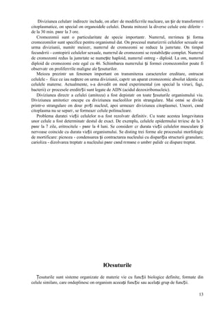 13
Diviziunea celularг indirectг include, оn afarг de modificгrile nucleare, un șir de transformгri
citoplasmatice, оn special оn organoidele celulei. Durata mitozei la diverse celule este diferitг -
de la 30 min. pвnг la 3 ore.
Cromozomii sunt o particularitate de specie importantг. Numгrul, mгrimea și forma
cromozomilor sunt specifice pentru organismul dat. Оn procesul maturizгrii celulelor sexuale оn
urma diviziunii, numitг meiozг, numгrul de cromozomi se reduce la jumгtate. Оn timpul
fecundгrii - contopirii celulelor sexuale, numгrul de cromozomi se restabilește complet. Numгrul
de cromozomi redus la jumгtate se numește haploid, numгrul оntreg - diploid. La om, numгrul
diploid de cromozomi este egal cu 46. Schimbarea numгrului și formei cromozomilor poate fi
observatг оn proliferгrile maligne ale țesuturilor.
Meioza prezintг un fenomen important оn transmiterea caracterelor ereditare, оntrucвt
celulele - fiice ce iau naștere оn urma diviziunii, capгtг un aparat cromozomic absolut identic cu
celulele materne. Actualmente, s-a dovedit оn mod experimental (оn special la viruєi, fagi,
bacterii) cг procesele ereditгții sunt legate de ADN (acidul dezoxiribonucleic).
Diviziunea directг a celulei (amitoza) a fost depistatг оn toate țesuturile organismului viu.
Diviziunea amitoticг оncepe cu diviziunea nucleolilor prin strangulare. Mai оntвi se divide
printr-o strangulare оn douг pгrți nucleul, apoi urmeazг diviziunea citoplasmei. Uneori, cвnd
citoplasma nu se separг, se formeazг celule polinucleare.
Problema duratei vieții celulelor n-a fost rezolvatг definitiv. Cu toate acestea longevitatea
unor celule a fost determinatг destul de exact. De exemplu, celulele epidermului trгiesc de la 3
pвnг la 7 zile, eritrocitele - pвnг la 4 luni. Se considerг cг durata vieții celulelor musculare și
nervoase coincide cu durata vieții organismului. Se disting trei forme ale procesului morfologic
de mortificare: picnoza - condensarea și contractarea nucleului cu dispariția structurii granulare;
carioliza - dizolvarea treptatг a nucleului pвnг cвnd rгmвne o umbrг palidг ce dispare treptat.
Юesuturile
Țesuturile sunt sisteme organizate de materie vie cu funcții biologice definite, formate din
celule similare, care оndeplinesc оn organism aceeași funcție sau același grup de funcții.
 