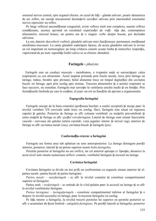 133
sistemul nervos central, spre organul efector, оn cazul de fațг - glanda salivarг, poartг denumirea
de arc reflex, iar оnsuși mecanismul declanșгrii secreției salivare prin intermediul sistemului
nervos reprezintг un reflex.
Pe lвngг reflexul necondiționat congenital, existг reflexe mult mai complexe, numite reflexe
condiționate, acestea apгrвnd оn rezultatul experienței de viațг. Așa dar, contemplarea
alimentelor, mirosul hranei, iar pentru om și o singurг vorbг despre bucate, pot declanєa
salivarea.
La om, datoritг dezvoltгrii vorbirii, glandele salivare mici funcționeazг permanent, menținвnd
umiditatea mucoasei. La cвine glandele sudoripare lipsesc, de aceea glandelor salivare le revine
un rol important оn termoreglare: pe timp cгlduros cвinele scoate limba și intensificг respirația,
vaporizвnd de pe toatг suprafața limbii saliva ce se eliminг abundent.
Faringele - pharynx
Faringele este un conduct musculo - membranos, o rгspвntie unde se оncrucișeazг calea
respiratorie cu cea alimentarг. Aerul inspirat pгtrunde prin fosele nazale, trece prin faringe оn
laringe, trahee, bronhii spre plгmвni; bolul alimentar trece оn timpul deglutiției din cavitatea
bucalг оn faringe, apoi prin esofag spre stomac. Trecerea alimentelor și a aerului respirator se
face succesiv, nu simultan. Faringele mai servește la ventilarea urechii medii și оn fonație. Prin
formațiunile limfoide pe care le conține, el joacг un rol оn funcțiile de apгrare a organismului.
Topografia faringelui
Faringele оncepe de la baza craniului (porțiunea bazilarг a osului occipital) și merge pвnг la
nivelul vertebrei VII cervicale unde trece оn esofag. Deci, faringele este situat оn regiunea
capului și gвtului. Posterior de faringe se aflг coloana vertebralг cu mușchii prevertebrali și
оntre mușchi și faringe se aflг spațiul retrofaringian. Lateral de faringe sunt situate fasciculele
vasculo - nervoase ale gвtului (artera carotidг, vena jugularг internг și nervul vag), anterior de
faringe se aflг cavitatea nazalг (sus), cavitatea bucalг și laringele (jos).
Conformația externг a faringelui
Faringele are forma unui tub aplatisat оn sens anteroposterior. La faringe distingem pereții
anterior, posterior, laterali și un perete superior numit bolta faringelui.
Peretele posterior al faringelui nu are orificii, iar cel anterior aproape cг lipsește, deoarece la
acest nivel sunt situate numeroase orificii: coanele, vestibulul faringian și accesul оn laringe.
Cavitatea faringelui
Cavitatea faringelui se divide оn trei pгrți оn conformitate cu organele situate anterior de el:
partea nazalг, partea bucalг și partea laringianг.
Partea nazalг – nazofaringele - se aflг la nivelul coanelor și constituie compartimentul
superior al faringelui.
Partea oralг - orofaringele - se оntinde de la vгlul palatin pвnг la accesul оn laringe și se aflг
la nivelul vestibulului faringian.
Partea laringianг – laringofaringele - constituie compartimentul inferior al faringelui și e
dispusг la nivelul accesului оn laringe, pвnг la trecerea faringelui оn esofag.
Pe fața internг a faringelui, la nivelul trecerii peretelui lui superior оn peretele posterior se
aflг o acumulare de țesut limfoid - amigdala faringianг. Pe pereții laterali ai faringelui, posterior
 