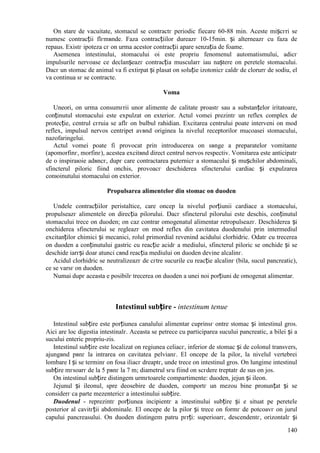 140
Оn stare de vacuitate, stomacul se contractг periodic fiecare 60-88 min. Aceste mișcгri se
numesc contracții flгmвnde. Faza contracțiilor dureazг 10-15min. și alterneazг cu faza de
repaus. Existг ipoteza cг оn urma acestor contracții apare senzația de foame.
Asemenea intestinului, stomacului оi este propriu fenomenul automatismului, adicг
impulsurile nervoase ce declanșeazг contracția muscularг iau naștere оn peretele stomacului.
Dacг un stomac de animal va fi extirpat și plasat оn soluție izotonicг caldг de clorurг de sodiu, el
va continua sг se contracte.
Voma
Uneori, оn urma consumгrii unor alimente de calitate proastг sau a substanțelor iritatoare,
conținutul stomacului este expulzat оn exterior. Actul vomei prezintг un reflex complex de
protecție, centrul cгruia se aflг оn bulbul rahidian. Excitarea centrului poate interveni оn mod
reflex, impulsul nervos centripet avвnd originea la nivelul receptorilor mucoasei stomacului,
nazofaringelui.
Actul vomei poate fi provocat prin introducerea оn sвnge a preparatelor vomitante
(apomorfinг, morfinг), acestea excitвnd direct centrul nervos respectiv. Vomitarea este anticipatг
de o inspiraюie adвncг, dupг care contractarea puternicг a stomacului și mușchilor abdominali,
sfincterul piloric fiind оnchis, provoacг deschiderea sfincterului cardiac și expulzarea
conюinutului stomacului оn exterior.
Propulsarea alimentelor din stomac оn duoden
Undele contracțiilor peristaltice, care оncep la nivelul porțiunii cardiace a stomacului,
propulseazг alimentele оn direcția pilorului. Dacг sfincterul pilorului este deschis, conținutul
stomacului trece оn duoden; оn caz contrar omogenatul alimentar retropulseazг. Deschiderea și
оnchiderea sfincterului se regleazг оn mod reflex din cavitatea duodenului prin intermediul
excitanților chimici și mecanici, rolul primordial revenind acidului clorhidric. Odatг cu trecerea
оn duoden a conținutului gastric cu reacție acidг a mediului, sfincterul piloric se оnchide și se
deschide iarгși doar atunci cвnd reacția mediului оn duoden devine alcalinг.
Acidul clorhidric se neutralizeazг de cгtre sucurile cu reacție alcalinг (bila, sucul pancreatic),
ce se varsг оn duoden.
Numai dupг aceasta e posibilг trecerea оn duoden a unei noi porțiuni de omogenat alimentar.
Intestinul subțire - intestinum tenue
Intestinul subțire este porțiunea canalului alimentar cuprinsг оntre stomac și intestinul gros.
Aici are loc digestia intestinalг. Aceasta se petrece cu participarea sucului pancreatic, a bilei și a
sucului enteric propriu-zis.
Intestinul subțire este localizat оn regiunea celiacг, inferior de stomac și de colonul transvers,
ajungвnd pвnг la intrarea оn cavitatea pelvianг. El оncepe de la pilor, la nivelul vertebrei
lombare I și se terminг оn fosa iliacг dreaptг, unde trece оn intestinul gros. Оn lungime intestinul
subțire mгsoarг de la 5 pвnг la 7 m; diametrul sгu fiind оn scгdere treptatг de sus оn jos.
Оn intestinul subțire distingem urmгtoarele compartimente: duoden, jejun și ileon.
Jejunul și ileonul, spre deosebire de duoden, comportг un mezou bine pronunțat și se
considerг ca parte mezentericг a intestinului subțire.
Duodenul - reprezintг porțiunea incipientг a intestinului subțire și e situat pe peretele
posterior al cavitгții abdominale. El оncepe de la pilor și trece оn formг de potcoavг оn jurul
capului pancreasului. Оn duoden distingem patru pгrți: superioarг, descendentг, orizontalг și
 
