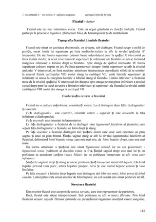 142
3- vas arterial; 4 – vas venos; 5- capilare sanguine. agregaюi (plгcile Peyer).
Ficatul - hepar
Ficatul este cel mai voluminos viscer. Este un organ glandular cu funcții multiple. Ficatul
participг la procesele digestive (elaboreazг bila), de hematopoiezг și de metabolism.
Topografia ficatului. Limitele ficatului
Ficatul este situat оn cavitatea abdominalг, оn dreapta, sub diafragm. Ficatul ocupг o astfel de
poziție, оncвt limita lui superioarг pe linia medioclavicularг se aflг la nivelul spațiului IV
intercostal. De aici limita superioarг coboarг brusc inferolateral pвnг la spațiul X intercostal pe
linia axilarг medie; la acest nivel limitele superioare și inferioarг ale ficatului se unesc formвnd
marginea inferioarг a lobului drept al ficatului. Spre stвnga de spațiul intercostal IV limita
superioarг coboarг treptat оn jos. Pe linia parasternalг dreaptг limita superioarг se aflг la nivelul
spațiului V intercostal, pe linia medianг anterioarг intersecteazг apendicele xifoid și se terminг
la nivelul fixгrii cartilajului VIII costal stвng la cartilajul VII, unde limitele superioarг și
inferioarг se unesc la marginea lateralг a lobului stвng al ficatului. Limita inferioarг a ficatului
trece de la nivelul spațiului X intercostal din dreapta spre stвnga pe marginea inferioarг a arcului
costal drept pвnг la locul de unire a limitelor inferioarг și superioarг ale ficatului la nivelul unirii
cartilajului VIII costal din stвnga la cartilajul VII.
Conformația externг a ficatului
Ficatul are o culoare roșie-brunг, consistențг moale. La el distingem douг fețe: diafragmaticг
și visceralг.
Fața diafragmaticг este convexг, orientatг antero - superior și este adiacentг la fața
inferioarг a diafragmului.
Fața visceralг este orientatг inferoposterior.
La fața diafragmaticг a ficatului de la diafragm vine ligamentul falciform al ficatului, care
separг fața diafragmaticг a ficatului оn lobii drept și stвng.
Pe fața visceralг a ficatului distingem trei șanțuri, dintre care douг sunt orientate оn plan
sagital și unul оn plan frontal. Єanțul sagital stвng se aflг la nivelul ligamentului falciform al
ficatului, delimitвnd lobul hepatic stвng, care este mai mic, de lobul hepatic drept, care este mai
mare.
Оn partea anterioarг a șanțului este situat ligamentul rotund, iar оn cea posterioarг -
ligamentul venos (rudiment al ductului venos la fгt). Șanțul sagital drept este mai lat și оn
porțiunea sa anterioarг conține vezica biliarг, iar оn porțiunea posterioarг se aflг vena cavг
inferioarг.
Șanțurile sagitale drept și stвng se unesc printr-un șanț transversal numit hil hepatic. Оn hilul
hepatic pгtrund vena portг, artera hepaticг proprie, nervi și iese ductul hepatic comun și vase
limfatice.
Pe fața visceralг a lobului drept hepatic mai distingem doi lobi mai mici: lobul pгtrat și lobul
caudat. Lobul pгtrat este situat anterior de hilul hepatic, iar cel caudat este situat posterior de hil.
Structura ficatului
Din exterior ficatul este acoperit de tunica seroasг, care este reprezentatг de peritoneu.
Deci, ficatul este situat intraperitoneal. Sub peritoneu se aflг o tunicг fibroasг. Prin hilul
ficatului aceastг capsulг fibroasг pгtrunde оn parenchimul organului оnsoțind vasele sangvine.
 