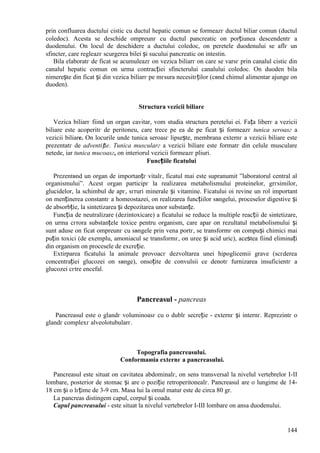 144
prin confluarea ductului cistic cu ductul hepatic comun se formeazг ductul biliar comun (ductul
coledoc). Acesta se deschide оmpreunг cu ductul pancreatic оn porțiunea descendentг a
duodenului. Оn locul de deschidere a ductului coledoc, оn peretele duodenului se aflг un
sfincter, care regleazг scurgerea bilei și sucului pancreatic оn intestin.
Bila elaboratг de ficat se acumuleazг оn vezica biliarг оn care se varsг prin canalul cistic din
canalul hepatic comun оn urma contracției sfincterului canalului coledoc. Оn duoden bila
nimerește din ficat și din vezica biliarг pe mгsura necesitгților (cвnd chimul alimentar ajunge оn
duoden).
Structura vezicii biliare
Vezica biliarг fiind un organ cavitar, vom studia structura peretelui ei. Fața liberг a vezicii
biliare este acoperitг de peritoneu, care trece pe ea de pe ficat și formeazг tunica seroasг a
vezicii biliare. Оn locurile unde tunica seroasг lipsește, membrana externг a vezicii biliare este
prezentatг de adventiție. Tunica muscularг a vezicii biliare este formatг din celule musculare
netede, iar tunica mucoasг, оn interiorul vezicii formeazг pliuri.
Funcțiile ficatului
Prezentвnd un organ de importanțг vitalг, ficatul mai este supranumit ”laboratorul central al
organismului”. Acest organ participг la realizarea metabolismului proteinelor, grгsimilor,
glucidelor, la schimbul de apг, sгruri minerale și vitamine. Ficatului оi revine un rol important
оn menținerea constantг a homeostazei, оn realizarea funcțiilor sвngelui, proceselor digestive și
de absorbție, la sintetizarea și depozitarea unor substanțe.
Funcția de neutralizare (dezintoxicare) a ficatului se reduce la multiple reacții de sintetizare,
оn urma cгrora substanțele toxice pentru organism, care apar оn rezultatul metabolismului și
sunt aduse оn ficat оmpreunг cu sвngele prin vena portг, se transformг оn compuși chimici mai
puțin toxici (de exemplu, amoniacul se transformг, оn uree și acid uric), acestea fiind eliminați
din organism оn procesele de excreție.
Extirparea ficatului la animale provoacг dezvoltarea unei hipoglicemii grave (scгderea
concentrației glucozei оn sвnge), оnsoțite de convulsii ce denotг furnizarea insuficientг a
glucozei cгtre encefal.
Pancreasul - pancreas
Pancreasul este o glandг voluminoasг cu o dublг secreție - externг și internг. Reprezintг o
glandг complexг alveolotubularг.
Topografia pancreasului.
Conformaюia externг a pancreasului.
Pancreasul este situat оn cavitatea abdominalг, оn sens transversal la nivelul vertebrelor I-II
lombare, posterior de stomac și are o poziție retroperitonealг. Pancreasul are o lungime de 14-
18 cm și o lгțime de 3-9 cm. Masa lui la omul matur este de circa 80 gr.
La pancreas distingem capul, corpul și coada.
Capul pancreasului - este situat la nivelul vertebrelor I-III lombare оn ansa duodenului.
 