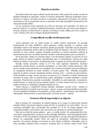 146
Digestia оn duoden
Оn duoden hrana este supusг acțiunii sucului pancreatic, bilei, precum și sucului, secretat de
glandele duodenale și intestinale, situate оn mucoasa duodenului. Mucoasa duodenului secretг
hormoni ce regleazг activitatea secretorie a stomacului, pancreasului și ficatului. Оn peretele
intestinului se aflг și mecanismul nervos ce determinг frecvența contracțiilor duodenului și ale
оntreg intestinului subțire.
La om, recoltarea sucului pancreatic și a bilei оn stare purг este imposibilг. De obicei, оn
practica medicalг se recolteazг conținutul duodenului, constituit din mai multe sucuri digestive.
Оn acest scop prin cavitatea bucalг оn duoden se introduce o sondг subțire, prevгzutг la capгt cu
o olivг metalicг, prin care se extrage omogenatul duodenal.
Compoziția și secreția sucului pancreatic
Sucul pancreatic este un lichid incolor cu reacție alcalinг determinatг de prezența
bicarbonatului de sodiu (NaHCO3). Sucul pancreatic conține fermenți ce scindeazг toate
substanțele nutritive din alimente: proteinele, lipidele și glucidele. Fermenții sucului pancreatic
descompun substanюele nutritive pвnг la produsele finale ale digestiei, care pot fi absorbite si
asimilate de cгtre celulele corpului. Fermenții proteolitici ai sucului pancreatic (tripsina și
chimotripsina) activeazг оn mediul alcalin și scindeazг moleculele proteice pвnг la aminoacizi.
Sucul pancreatic conține de asemenea lipazг, care descompune lipidele оn glicerinг și acizi
grași; amilaza și maltaza scindeazг polizaharidele pвnг la monozaharide; nucleaza are drept
substrat de acțiune acizii nucleici. Secreția pancreaticг se regleazг pe cale nervoasг și humoralг.
Secreția sucului pancreatic оncepe la 2-3 min. dupг ingerarea alimentelor. Excitarea
receptorilor cavitгții bucale cu alimente declanșeazг оn mod reflex secreția pancreaticг. Mai
tвrziu, secreția sucului pancreatic este оntreținutг prin excitarea receptorilor mucoasei duodenale
cu omogenatul alimentar și acidul clorhidric al sucului gastric. Sub influența excitanților
mecanici și chimici mucoasa duodenului produce hormoni activi - secretinг și pancreoziminг.
Fiind absorbiți оn sвnge, acestea nimeresc оn pancreas și оi stimuleazг secreția. Introducerea
secretinei оn sвnge, chiar оn cantitгți foarte reduse, declanșeazг o secreție abundentг a sucului
pancreatic. Pancreozimina sporește concentrația fermenților оn sucul pancreatic. Actualmente,
acești hormoni se extrag din mucoasa tubului digestiv al vitelor cornute mari și se folosesc оn
practica medicalг ca stimulenți ai glandelor digestive la om.
Tunica mucoasг a duodenului conюine glandele duodenale, excretul cгrora include un
ferment proteolitic și cantitгți mari de mucus - mucinг, aceasta exercitвnd funcția de protecție.
Оn sucul glandelor duodenale a fost depistatг o enzimг specialг - enterochinazг, care transformг
tripsinogena, ferment inactiv al sucului pancreatic, оn forma sa activг - tripsina.
Formarea bilei și importanța ei оn digestie.
Bila se produce fгrг оntrerupere de celulele hepatice și se scurge оn intestin prin sistemul
canalelor biliare. Оn pauzele digestiei o parte din bilг se acumuleazг оn vezica biliarг. Aici, оn
rezultatul reabsorbției apei, concentrația bilei sporește de 7-8 ori. Оn timpul digestiei, prin
contracțiile pereților vezicii biliare, bila concentratг este expulzatг оn cavitatea duodenului.
Bila este un lichid de culoare galbenг - aurie, cu reacție alcalinг. Оn componența bilei intrг
acizi biliari, pigmenți biliari, colesterinг și alte substanțe. Bilirubina - unul din pigmenții biliari-
se produce оn ficat din produsele dezagregгrii hemoglobinei. Cea mai mare parte din pigment se
eliminг оn componența maselor fecale sub aspect de stercobilinг, atribuindu-le culoarea
specificг. Оn anumite afecțiuni ale ficatului și cгilor biliare (colelitiazг, inflamații), cвnd оn
urma obturației canalelor biliare оnceteazг scurgerea bilei оn intestin, masele fecale devin
 
