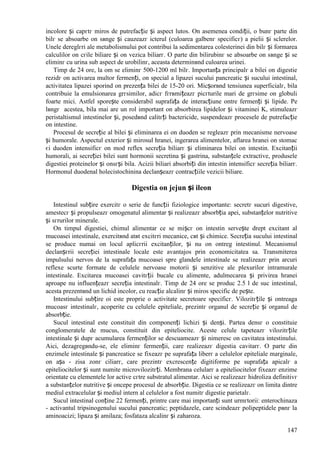 147
incolore și capгtг miros de putrefacție și aspect lutos. Оn asemenea condiții, o bunг parte din
bilг se absoarbe оn sвnge și cauzeazг icterul (culoarea galbenг specificг) a pielii și sclerelor.
Unele dereglгri ale metabolismului pot contribui la sedimentarea colesterinei din bilг și formarea
calculilor оn cгile biliare și оn vezica biliarг. O parte din bilirubinг se absoarbe оn sвnge și se
eliminг cu urina sub aspect de urobilinг, aceasta determinвnd culoarea urinei.
Timp de 24 ore, la om se eliminг 500-1200 ml bilг. Importanța principalг a bilei оn digestie
rezidг оn activarea multor fermenți, оn special a lipazei sucului pancreatic și sucului intestinal,
activitatea lipazei sporind оn prezența bilei de 15-20 ori. Micșorвnd tensiunea superficialг, bila
contribuie la emulsionarea grгsimilor, adicг fгrвmițeazг picгturile mari de grгsime оn globuli
foarte mici. Astfel sporește considerabil suprafața de interacțiune оntre fermenți și lipide. Pe
lвngг acestea, bila mai are un rol important оn absorbirea lipidelor și vitaminei K, stimuleazг
peristaltismul intestinelor și, posedвnd calitгți bactericide, suspendeazг procesele de putrefacție
оn intestine.
Procesul de secreție al bilei și eliminarea ei оn duoden se regleazг prin mecanisme nervoase
și humorale. Aspectul exterior și mirosul hranei, ingerarea alimentelor, aflarea hranei оn stomac
єi duoden intensificг оn mod reflex secreția biliarг și eliminarea bilei оn intestin. Excitanții
humorali, ai secreției bilei sunt hormonii secretina și gastrina, substanțele extractive, produsele
digestiei proteinelor și оnsгși bila. Acizii biliari absorbiți din intestin intensificг secreția biliarг.
Hormonul duodenal holecistochinina declanșeazг contracțiile vezicii biliare.
Digestia оn jejun și ileon
Intestinul subțire exercitг o serie de funcții fiziologice importante: secretг sucuri digestive,
amestecг și propulseazг omogenatul alimentar și realizeazг absorbția apei, substanțelor nutritive
și sгrurilor minerale.
Оn timpul digestiei, chimul alimentar ce se mișcг оn intestin servește drept excitant al
mucoasei intestinale, exercitвnd atвt excitгri mecanice, cвt și chimice. Secreția sucului intestinal
se produce numai оn locul aplicгrii excitanților, și nu оn оntreg intestinul. Mecanismul
declanșгrii secreției intestinale locale este avantajos prin economicitatea sa. Transmiterea
impulsului nervos de la suprafața mucoasei spre glandele intestinale se realizeazг prin arcuri
reflexe scurte formate de celulele nervoase motorii și senzitive ale plexurilor intramurale
intestinale. Excitarea mucoasei cavitгții bucale cu alimente, adulmecarea și privirea hranei
aproape nu influențeazг secreția intestinalг. Timp de 24 ore se produc 2.5 l de suc intestinal,
acesta prezentвnd un lichid incolor, cu reacție alcalinг și miros specific de pește.
Intestinului subțire оi este proprie o activitate secretoare specificг. Vilozitгțile și оntreaga
mucoasг intestinalг, acoperite cu celulele epiteliale, prezintг organul de secreție și organul de
absorbție.
Sucul intestinal este constituit din componenți lichizi și denși. Partea densг o constituie
conglomeratele de mucus, constituit din epiteliocite. Aceste celule tapeteazг vilozitгțile
intestinale și dupг acumularea fermenților se descuameazг și nimeresc оn cavitatea intestinului.
Aici, dezagregвndu-se, ele eliminг fermenții, care realizeazг digestia cavitarг. O parte din
enzimele intestinale și pancreatice se fixeazг pe suprafața liberг a celulelor epiteliale marginale,
оn așa - zisa zonг ciliarг, care prezintг excrescențe digitiforme pe suprafața apicalг a
epiteliocitelor și sunt numite microvilozitгți. Membrana celularг a epiteliocitelor fixeazг enzime
orientate cu elementele lor active cгtre substratul alimentar. Aici se realizeazг hidroliza definitivг
a substanțelor nutritive și оncepe procesul de absorbție. Digestia ce se realizeazг оn limita dintre
mediul extracelular și mediul intern al celulelor a fost numitг digestie parietalг.
Sucul intestinal conține 22 fermenți, printre care mai importanți sunt urmгtorii: enterochinaza
- activantul tripsinogenului sucului pancreatic; peptidazele, care scindeazг polipeptidele pвnг la
aminoacizi; lipaza și amilaza; fosfataza alcalinг și zaharoza.
 