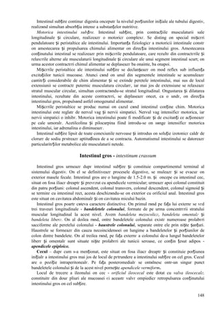 148
Intestinul subțire continuг digestia оnceputг la nivelul porțiunilor inițiale ale tubului digestiv,
realizвnd simultan absorbția intensг a substanțelor nutritive.
Motorica intestinului subțire. Intestinul subțire, prin contracțiile musculaturii sale
longitudinale și circulare, realizeazг o motoricг complexг. Se disting оn special mișcгri
pendulatoare și peristaltice ale intestinului. Importanța fiziologicг a motoricii intestinale constг
оn amestecarea și propulsarea chimului alimentar оn direcția intestinului gros. Amestecarea
conținutului intestinal se realizeazг prin mișcгrile pendulatoare, care rezultг din contractгrile și
relaxгrile alterne ale musculaturii longitudinale și circulare ale unui segment intestinal scurt; оn
urma acestor contractгri chimul alimentar se deplaseazг ba оnainte, ba оnapoi.
Mișcгrile peristaltice ale intestinului subțire se declanșeazг оn mod reflex sub influența
excitațiilor tunicii mucoase. Atunci cвnd оn unul din segmentele intestinale se acumuleazг
cantitгți considerabile de chim alimentar și se extinde peretele intestinului, mai sus de locul
extensiunii se contractг puternic musculatura circularг, iar mai jos de extensiune se relaxeazг
stratul muscular circular, simultan contractвndu-se stratul longitudinal. Оngustarea și dilatarea
intestinului, rezultate din aceste contractгri, se deplaseazг оncet, ca o undг, оn direcția
intestinului gros, propulsвnd astfel omogenatul alimentar.
Mișcгrile peristaltice se produc numai оn cazul cвnd intestinul conține chim. Motorica
intestinului este reglatг de nervul vag și nervii simpatici. Nervul vag intensificг motorica, iar
nervii simpatici o inhibг. Motorica intestinului poate fi modificatг și de excitanți ce acționeazг
pe cale umoralг. Acetilcolina și pilocarpina fiind introdu-se оn sвnge intensificг motorica
intestinului, iar adrenalina o diminueazг.
Intestinul subțire lipsit de toate conexiunile nervoase și introdus оn soluție izotonicг caldг de
clorurг de sodiu pгstreazг aptitudinea de a se contracta. Automatismul intestinului se datoreazг
particularitгților metabolice ale musculaturii netede.
Intestinul gros - intestinum crassum
Intestinul gros urmeazг dupг intestinul subțire și constituie compartimentul terminal al
sistemului digestiv. Оn el se definitiveazг procesele digestive, se muleazг și se evacuг оn
exterior masele fecale. Intestinul gros are o lungime de 1.5-2.0 m. și оncepe cu intestinul cec,
situat оn fosa iliacг dreaptг și prevгzut cu apendicele vermicular; urmeazг apoi colonul constituit
din patru porțiuni: colonul ascendent, colonul transvers, colonul descendent, colonul sigmoid și
se terminг cu intestinul rect, acesta deschizвndu-se оn exterior cu orificiul anal. Intestinul gros
este situat оn cavitatea abdominalг și оn cavitatea micului bazin.
Intestinul gros poartг cвteva caractere distinctive. Оn primul rвnd pe fața lui externг se vгd
trei traveuri longitudinale - bandeletele colonului, formate de pe urma concentrгrii stratului
muscular longitudinal la acest nivel. Avem bandeleta mezocolicг, bandeleta omentalг și
bandeleta liberг. Оn al doilea rвnd, оntre bandeletele colonului existг numeroase prolabгri
sacciforme ale peretelui colonului - haustrele colonului, separate оntre ele prin niște șanțuri.
Haustrele se formeazг din cauza necoincidenюei оn lungime a bandeletelor și porțiunilor de
colon dintre bandelete. Оn al treilea rвnd, pe fața externг a colonului de-a lungul bandeletelor
liberг și omentalг sunt situate niște prolabгri ale tunicii seroase, ce conțin țesut adipos -
apendicele epiploice.
Cecul – dupг cum s-a menționat, este situat оn fosa iliacг dreaptг și constituie porțiunea
inițialг a intestinului gros mai jos de locul de pгtrundere a intestinului subțire оn cel gros. Cecul
are o poziție intraperitonealг. Pe fața posteromedialг se оntвlnesc оntr-un singur punct
bandeletele colonului și de la acest nivel pornește apendicele vermiform.
Locul de trecere a ileonului оn cec - orificiul ileocecal este dotat cu valva ileocecalг,
constituitг din douг pliuri ale mucoasei єi aceastг valvг оmpiedicг retropulsarea conținutului
intestinului gros оn cel subțire.
 
